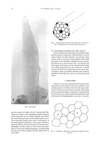74                                          T. W. EBBESEN T. TAKADA
                                                        and

                                                                                                /
                                                                                            /
                                                                                                                 /
                                                                                        /                    /


                                                                              /
                                                                                  ,/
                                                                                                    /
                                                                                                     .   /


                                                                          /                     /
                                                                                                                     /
                                                                                                             /
                                                                                                         /
                                                                                                    /
                                                                                                /




                                                             Fig. 2. Nanotube tip structure seen from the top; the pres-
                                                                  ence of pentagons can clearly polygonize the tip.



                                                             2.3 Incomplete bonding and other defects
                                                                 Defects traditionally associated with graphite might
                                                             also be present in nanotubes, although there is not yet
                                                             much evidence for their presence. For instance, point
                                                             defects such as vacancies in the graphene sheet might
                                                             be present in the nanotubes. Dislocations are occasion-
                                                             ally observed, as can be seen in Fig. 1 (c) and (d), but
                                                             they appear to be quite rare for the nanotubes formed
                                                             at the high temperatures of the carbon arc. It might
                                                             be quite different for catalytically grown nanotubes.
                                                             In general, edges of graphitic domains and vacancies
                                                             should be chemically very reactive as will be discussed
                                                             below.


                                                                                  3. DISCUSSION

                                                                There are now clear experimental indications that
                                                             nanotubes are not perfect in the sense defined in the
                                                             introduction[l2,13,19,20].    The first full paper dedi-
                                                             cated to this issue was by Zhou et al.[19], where both
                                                             pressure and intercalation experiments indicated that
                                                             the particles in the sample (including nanotubes) could
                                                             not be perfectly closed graphitic structures. It was pro-



                                                        I
                     Fig. 1 continued.


ing the presence of ridges with sp3 character[l8]. Be-
cause the symmetry axes of graphene and the long axis
of the nanotubes are not always aligned, any defect
line will be discontinuous on the atomic scale as it tra-
verses the entire length of the tube. Furthermore, in
the multi-layered nanotubes, where each shell has a
different helicity, the discontinuity will not be super-
imposable. In other words, in view of the turbostratic
nature of the multi-shelled nanotubes, an edge along
the tube will result in slightly different defect lines in   Fig. 3. Schematic diagram of heptagon-triangle defects
each shell.                                                                          [ 16,171.
 