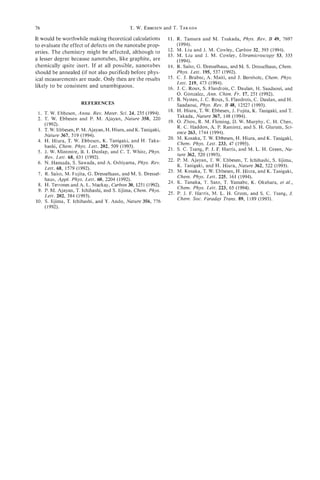 76                                          T. W. EBBESEN T. TAKADA
                                                        and

                               -
It would be worthwhile making theoretical calculations         11. R. Tamura and M. Tsukada.. Phvs. Rev. B 49. 7697
                                                                                                     -
to evaluate the effect of defects on the nanotube prop-            (1994).
erties. The chemistry might be affected, although to           12. M. Liu and J. M. Cowley, Carbon 32, 393 (1994).
                                                               13. M. Liu and J. M. Cowley, Ultramicroscopy 53, 333
a lesser degree because nanotubes, like graphite, are              (1994).
chemically quite inert. If at all possible, nanotubes          14. R. Saito, G. Dresselhaus, and M. S. Dresselhaus, Chem.
should be annealed (if not also purified) before phys-             Phys. Lett. 195, 537 (1992).
ical measurements are made. Only then are the results          15. C. J. Brabec, A. Maiti, and J. Bernholc, Chem. Phys.
                                                                   Lett. 219, 473 (1994).
likely to be consistent and unambiguous.                       16. J. C. Roux, S. Flandrois, C. Daulan, H. Saadaoui, and
                                                                   0. Gonzalez, Ann. Chim. Fr. 17, 251 (1992).
                                                               17. B. Nysten, J. C. Roux, S. Flandrois, C. Daulan, and H .
                     REFERENCES                                    Saadaoui, Phys. Rev. B 48, 12527 (1993).
                                                               18. H. Hiura, T. W. Ebbesen, J. Fujita, K. Tanigaki, and 7 .
 1. T. W. Ebbesen, Annu. Rev. Mater. Sci. 24, 235 (1994).
                                                                   Takada, Nature 367, 148 (1994).
 2. T. W. Ebbesen and P. M. Ajayan, Nature 358, 220
    (1992).                                                    19. 0. Zhou, R. M. Fleming, D. W. Murphy, C. H . Chen,
                                                                   R. C. Haddon, A. P. Ramirez, and S. H. Glarum, Sci-
 3. T. W. Ebbesen, P. M. Ajayan, H . Hiura, and K. Tanigaki,
                                                                   ence 263, 1744 (1994).
    Nature 367, 519 (1994).
                                                               20. M. Kosaka, T. W. Ebbesen, H. Hiura, and K. Tanigaki,
 4. H. Hiura, T. W. Ebbesen, K. Tanigaki, and H. Taka-
    hashi, Chem. Phys. Lett. 202, 509 (1993).                      Chem. Phys. Lett. 233, 47 (1995).
 5. J. W. Mintmire, B. I. Dunlap, and C. T. White, Phys.       21. S. C. Tsang, P. J. F. Harris, and M. L. H. Green, Na-
                                                                   ture 362, 520 (1993).
    Rev. Lett. 68, 631 (1992).
                                                               22. P. M. Ajayan, T. W. Ebbesen, T. Ichihashi, S. Iijima,
 6. N. Hamada, S. Sawada, and A. Oshiyama, Phys. Rev.
                                                                   K. Tanigaki, and H. Hiura, Nature 362, 522 (1993).
    Lett. 68, 1579 (1992).
                                                               23. M. Kosaka, T. W. Ebbesen, H. Hiura, and K. Tanigaki,
 7. R. Saito, M. Fujita, G. Dresselhaus, and M. S. Dressel-
                                                                   Chem. Phys. Lett. 225, 161 (1994).
    haus, Appl. Phys. Lett. 60, 2204 (1992).
                                                               24. K. Tanaka, T. Sato, T. Yamabe, K. Okahara, et ai.,
 8. H. Terrones and A. L. Mackay, Carbon 30, 1251 (1992).
                                                                   Chem. Phys. Lett. 223, 65 (1994).
 9. P. M. Ajayan, T. Ichihashi, and S. Iijima, Chem. Phys.
                                                               25. P. J. F. Harris, M. L. H. Green, and S. C. Tsang, J.
    Lett. 202, 384 (1993).
                                                                   Chem. SOC.Faraday Trans. 89, 1189 (1993).
IO. S. Iijima, T. Ichihashi, and Y. Ando, Nature 356, 776
    (1992).
 