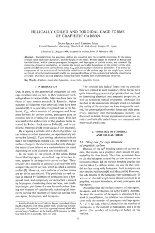 HELICALLY COILED AND TOROIDAL CAGE FORMS
                          OF GRAPHITIC CARBON
                                         SIGEOIHARA and SATOSHI
                                                              ITOH
                      Central Research Laboratory, Hitachi Ltd., Kokubunji, Tokyo 185, Japan

                         (Received 22 August 1994; accepted in revised form 10 February 1995)

        Abstract-Toroidal forms for graphitic carbon are classified into five possible prototypes by the ratios
        of their inner and outer diameters, and the height of the torus. Present status of research of helical and
        toroidal forms, which contain pentagons, hexagons, and heptagons of carbon atoms, are reviewed. By
        molecular-dynamics simulations, we studied the length and width dependence of the stability of the elon-
        gated toroidal structures derived from torus C240and discuss their relation to nanotubes. The atomic ar-
        rangements of the structures of the helically coiled forms of the carbon cage for the single layer, which
        are found to be thermodynamically stable, are compared to those of the experimental helically coiled forms
        of single- and multi-layered graphitic forms that have recently been experimentally observed.
        Key Words-Carbon,      molecular dynamics, torus, helix, graphitic forms.

                  1. INTRODUCTION                                      The toroidal and helical forms that we consider
                                                                   here are created as such examples; these forms have
Due, in part, to the geometrical uniqueness of their
                                                                   quite interesting geometrical properties that may lead
cage structure and, in part, to their potentially tech-
                                                                   to interesting electrical and magnetic properties, as
nological use in various fields, fullerenes have been the
                                                                   well as nonlinear optical properties. Although the
focus of very intense research[l]. Recently, higher
                                                                   method of the simulations through which we evaluate
numbers of fullerenes with spherical forms have been
                                                                   the reality of the structure we have imagined is omit-
available[2]. It is generally recognized that in the ful-
                                                                   ted, the construction of toroidal forms and their prop-
lerene, C60, which consists of pentagons and hexa-
                                                                   erties, especially their thermodynamic stability, are
gons formed by carbon atoms, pentagons play an
                                                                   discussed in detail. Recent experimental results on to-
essential role in creating the convex plane. This fact
                                                                   roidal and helically coiled forms are compared with
was used in the architecture of the geodesic dome in-
                                                                   theoretical predictions.
vented by Robert Buckminster Fuller[3], and in tra-
ditional bamboo art[4] (‘toke-zaiku’,# for example).
    By wrapping a cylinder with a sheet of graphite, we                       2. TOPOLOGY OF TOROIDAL
can obtain a carbon nanotube, as experimentally ob-                               AND HELICAL FORMS
served by Iijima[S]. Tight binding calculations indicate
that if the wrapping is charged (i.e., the chirality of the        2.1 Tiling rule for cage structure
surface changes), the electrical conductivity changes:
                                                                   of graphitic carbon
the material can behave as a semiconductor or metal
                                                                      Because of the sp2 bonding nature of carbon at-
depending on tube diameter and chirality[6].
                                                                   oms, the atoms on a graphite sheet should be con-
    In the study of the growth of the tubes, Iijima                nected by the three bonds. Therefore, we consider how
found that heptagons, seven-fold rings of carbon at-               to tile the hexagons created by carbon atoms on the
oms, appear in the negatively curved surface. Theo-                toroidal surfaces. Of the various bonding lengths that
retically, it is possible to construct a crystal with only         can be taken by carbon atoms, we can tile the toroi-
a negatively curved surface, which is called a minimal             dal surface using only hexagons. Such examples are
surface[7]. However, such surfaces of carbon atoms
                                                                   provided by Heilbonner[8] and Miyazakif91.However,
are yet to be synthesized. The positively curved sur-              the side lengths of the hexagons vary substantially. If
face is created by insertion of pentagons into a hex-              we restrict the side length to be almost constant as in
agonal sheet, and a negatively curved surface is created           graphite, we must introduce, at least, pentagons and
by heptagons. Combining these surfaces, one could,                 heptagons.
in principle, put forward a new form of carbon, hav-                  Assuming that the surface consists of pentagons,
ing new features of considerable technological inter-              hexagons, and heptagons, we apply Euler’s theorem.
est by solving the problem of tiling the surface with              Because the number of hexagons is eliminated by a
pentagons, heptagons, and hexagons.                                kind of cancellation, the relation thus obtained con-
                                                                   tains only the number of pentagons and heptagons:
    #At the Ooishi shrine of Ako in Japan, a geodesic dome         fs- f, = 12(1-g), where fsstands for the number of
made of bamboo with three golden balls, which was the sym-
bol called “Umajirushi” used by a general named Mori Mis-
                                                                   pentagons, f, the number of heptagons, and g is the
aemon’nojyo Yoshinari at the battle of Okehazama in 1560,          genius (the number of topological holes) of the
has been kept in custody. (See ref. 141).                          surface.
                                                              77
 