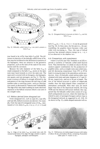 Helically coiled and toroidal cage forms of graphitic carbon                             83




                                                               Fig. 12. Elongated helical structures (a) helix C756and (b)
                                                                                      helix C2,60.



                                                               helix Cz160 (nl = 12, n2 = 6, L = 1) can be generated
                                                               (see Fig. 12). In these cases, the flat part (i.e., the part
Fig. 10. Helically coiled form C,,,:   one pitch contains a
                                                               resembling the graphite layer) becomes wider and
                        torus C,,,.
                                                               wider with increasing n l . Thus, this type of helical
                                                               structure has minimal cohesive energy at n l - n2 =
                                                               0,2 as observed in the shallow tori.
was found to be stiffer than helix c360[14]. The dif-
ference in elasticity of the helically coiled forms of he-     4.4 Comparison with experiments
lices may be attributed to the difference in patterns of           Ivanov et al.[31] and Van Tendeloo et al.[32] re-
the heptagons; these are sensitive to the geometric            ported a synthesis of helically coiled multi-layered
properties, such as the ratio of the radii of the cross-       form. They showed that: (1) cobalt on silica is the best
section and the curvature.                                     catalyst-support combination for the production of
    Because the tube diameter of the helix CSd0is              graphite tubes, such as straight tubes and coiled ones,
small compared to the helix c360, atoms at the open            and (2) decreasing temperature from 973 to 873K
ends must bend inwards to cover the open end. The              leads to strong decrease in the amorphous carbon pro-
open end is covered with six hexagons, one heptagon,           duction. Also, (3) helically coiled carbon tubes were
one square, and one pentagon, see Fig. 11. The elec-           obtained with inner and outer diameter of 3-7 and 15-
tronic structure of helices is strongly affected by the        20 nm, respectively, and up to 30 pm in length. The
end pattern of the rings because the end rings of odd          size of the helical structure is orders of magnitude
numbers play a scattering center, such as a disclina-          smaller than the helix-shaped fibers composed of
tion center as discussed by Tamura and Tsukada[30].            amorphous carbon[28]. Note their sizes are much
The edge effect may lead to adding an exotic electronic        larger than that of the theoretical one[l4]. (4) Using
character to the helical structure which is not seen in        TEM and the electron diffraction method, they sug-
the straight tubes.                                            gested that the helically coiled tubes consist of a reg-
                                                               ularly polygonized structure, where the bend may be
4.3 Helices derived from elongated tori                        related to pairs of pentagon-hexagon carbon rings in
   From elongated tori, such as type (C), type (D),            the hexagonal network as suggested by ref. [14]. ( 5 )
and type (E), helical structures are derived. For exam-        As shown in Fig. 13, a helix-shaped nanotube with ra-
ple, from the type ( c ) elongated torus of Dbh,   men-
tioned in 3.2.2, helix C756(nl = 6, n2 = 3, L = 1) and
                                                                                                    --




Fig. 1 1 . Edge of the helix C540:(a) initial state and, (b)   Fig. 13. TEM picture of a helix-shaped structure with radius
reconstructed form of the edge; the edge contains a square,    of about 18 nm, pitch about 30 nm, containing 10 graphite
             heptagon, pentagons and hexagons.                               tubes (after V. Ivanov et d.).
 