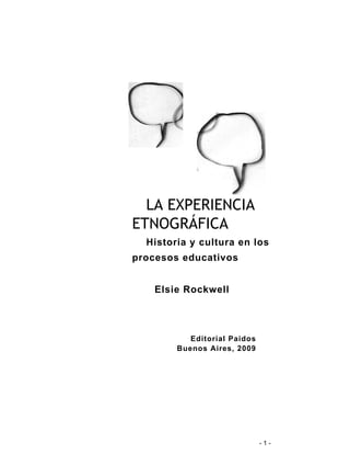 - 1 - 
LA EXPERIENCIA 
ETNOGRÁFICA 
Historia y cultura en los 
procesos educativos 
Elsie Rockwell 
Editorial Paidos 
Buenos Aires, 2009 
 