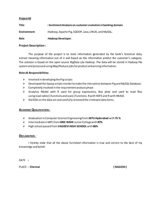 Project #2
Title : SentimentAnalysison customer evolutioninbanking domain
Environment :Hadoop,Apache Pig,SQOOP,Java,LINUX, and MySQL.
Role :Hadoop Developer.
Project Description :
The purpose of the project is to store information generated by the bank’s historical data,
extract meaning information out of it and based on the information predict the customer’s category.
The solution is based on the open source BigData s/w Hadoop .The data will be stored in Hadoop file
systemandprocessedusingMap/Reduce jobsforproductandpricinginformation.
Roles& Responsibilities:
 Involvedindevelopingthe Pigscripts
 Developedthe Sqoopscriptsinordertomake the interactionbetweenPigandMySQLDatabase.
 Completelyinvolvedinthe requirementanalysisphase
 Analytics Model with R used for group expressions, Box plots and used to read files
usingread.table( ) functionsandscan( ) functions.RwithHDFS and R withHBASE.
 DidEDA on the data set andcarefullyremovedthe irrelevantdataitems.
ACADEMIC QUALIFICATION :
 GraduationinComputerScience Engineeringfrom JNTUHyderabad with75 %
 IntermediateinMPCfrom SREE NIDHI JuniorCollegewith 87%
 Highschool passedfrom VAGDEVIHIGH SCHOOL with86%
DECLARATION :
I hereby state that all the above furnished information is true and correct to the best of my
knowledge andbelief.
DATE :
PLACE : Chennai ( NAGESH )
 