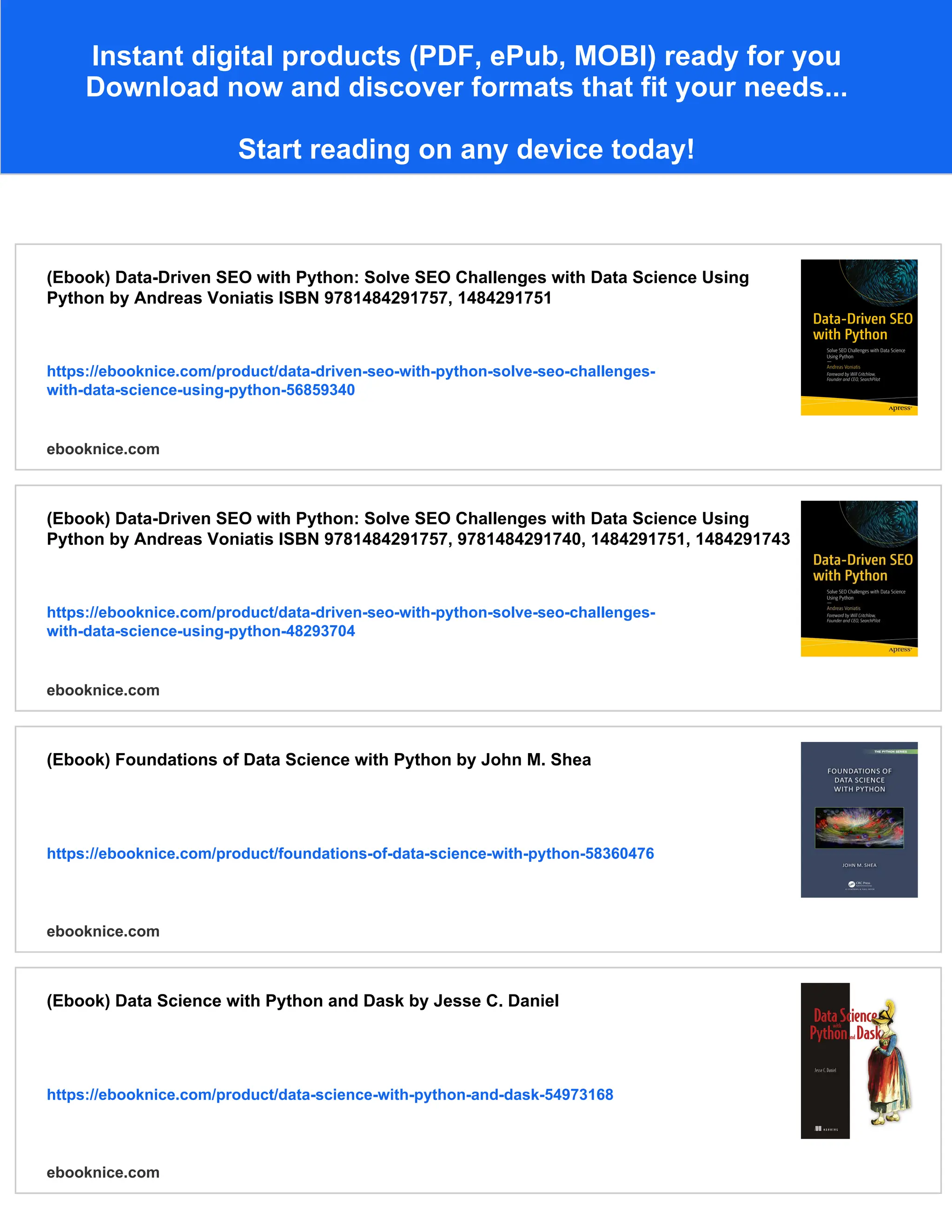 Instant digital products (PDF, ePub, MOBI) ready for you
Download now and discover formats that fit your needs...
Start reading on any device today!
(Ebook) Data-Driven SEO with Python: Solve SEO Challenges with Data Science Using
Python by Andreas Voniatis ISBN 9781484291757, 1484291751
https://ebooknice.com/product/data-driven-seo-with-python-solve-seo-challenges-
with-data-science-using-python-56859340
ebooknice.com
(Ebook) Data-Driven SEO with Python: Solve SEO Challenges with Data Science Using
Python by Andreas Voniatis ISBN 9781484291757, 9781484291740, 1484291751, 1484291743
https://ebooknice.com/product/data-driven-seo-with-python-solve-seo-challenges-
with-data-science-using-python-48293704
ebooknice.com
(Ebook) Foundations of Data Science with Python by John M. Shea
https://ebooknice.com/product/foundations-of-data-science-with-python-58360476
ebooknice.com
(Ebook) Data Science with Python and Dask by Jesse C. Daniel
https://ebooknice.com/product/data-science-with-python-and-dask-54973168
ebooknice.com
 