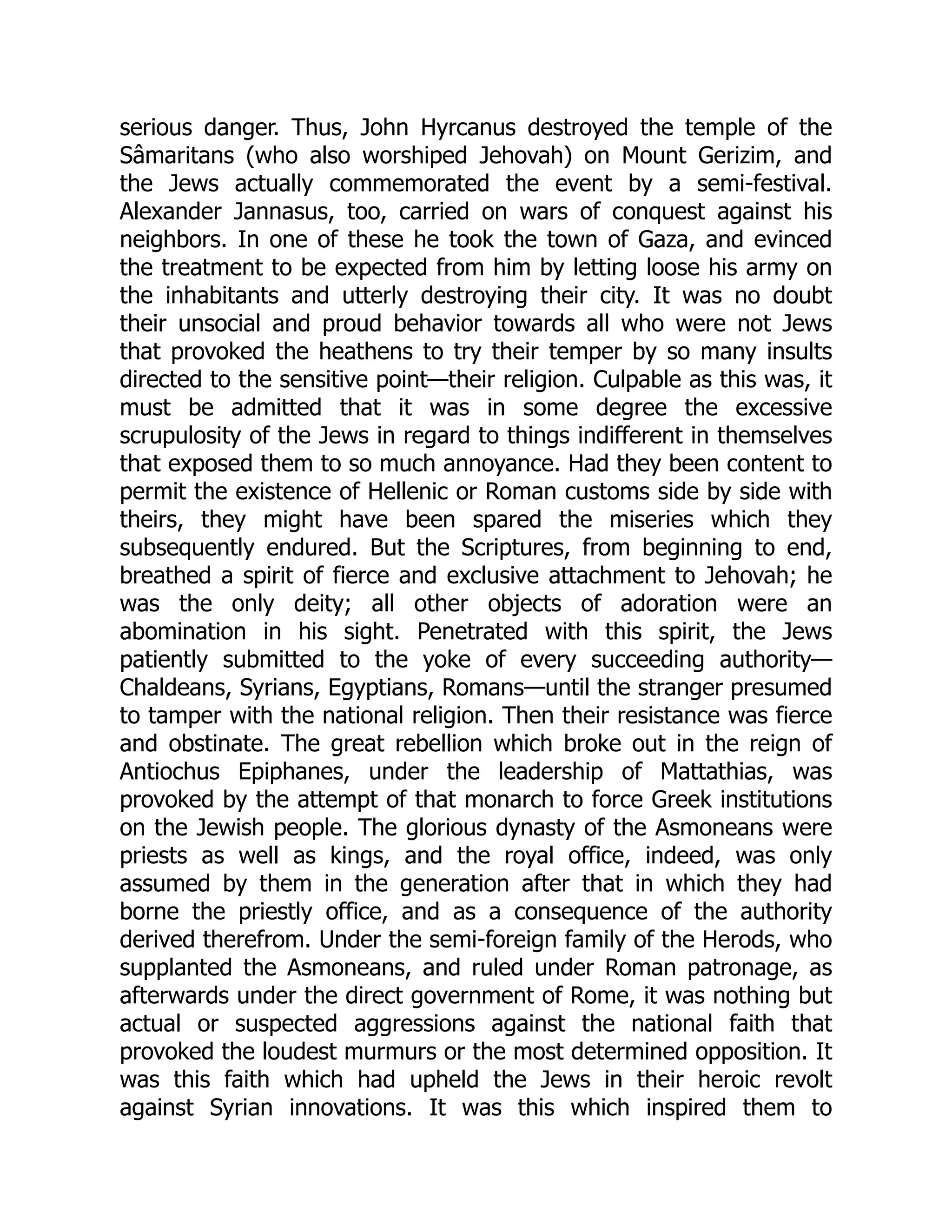 serious danger. Thus, John Hyrcanus destroyed the temple of the
Sâmaritans (who also worshiped Jehovah) on Mount Gerizim, and
the Jews actually commemorated the event by a semi-festival.
Alexander Jannasus, too, carried on wars of conquest against his
neighbors. In one of these he took the town of Gaza, and evinced
the treatment to be expected from him by letting loose his army on
the inhabitants and utterly destroying their city. It was no doubt
their unsocial and proud behavior towards all who were not Jews
that provoked the heathens to try their temper by so many insults
directed to the sensitive point—their religion. Culpable as this was, it
must be admitted that it was in some degree the excessive
scrupulosity of the Jews in regard to things indifferent in themselves
that exposed them to so much annoyance. Had they been content to
permit the existence of Hellenic or Roman customs side by side with
theirs, they might have been spared the miseries which they
subsequently endured. But the Scriptures, from beginning to end,
breathed a spirit of fierce and exclusive attachment to Jehovah; he
was the only deity; all other objects of adoration were an
abomination in his sight. Penetrated with this spirit, the Jews
patiently submitted to the yoke of every succeeding authority—
Chaldeans, Syrians, Egyptians, Romans—until the stranger presumed
to tamper with the national religion. Then their resistance was fierce
and obstinate. The great rebellion which broke out in the reign of
Antiochus Epiphanes, under the leadership of Mattathias, was
provoked by the attempt of that monarch to force Greek institutions
on the Jewish people. The glorious dynasty of the Asmoneans were
priests as well as kings, and the royal office, indeed, was only
assumed by them in the generation after that in which they had
borne the priestly office, and as a consequence of the authority
derived therefrom. Under the semi-foreign family of the Herods, who
supplanted the Asmoneans, and ruled under Roman patronage, as
afterwards under the direct government of Rome, it was nothing but
actual or suspected aggressions against the national faith that
provoked the loudest murmurs or the most determined opposition. It
was this faith which had upheld the Jews in their heroic revolt
against Syrian innovations. It was this which inspired them to
 