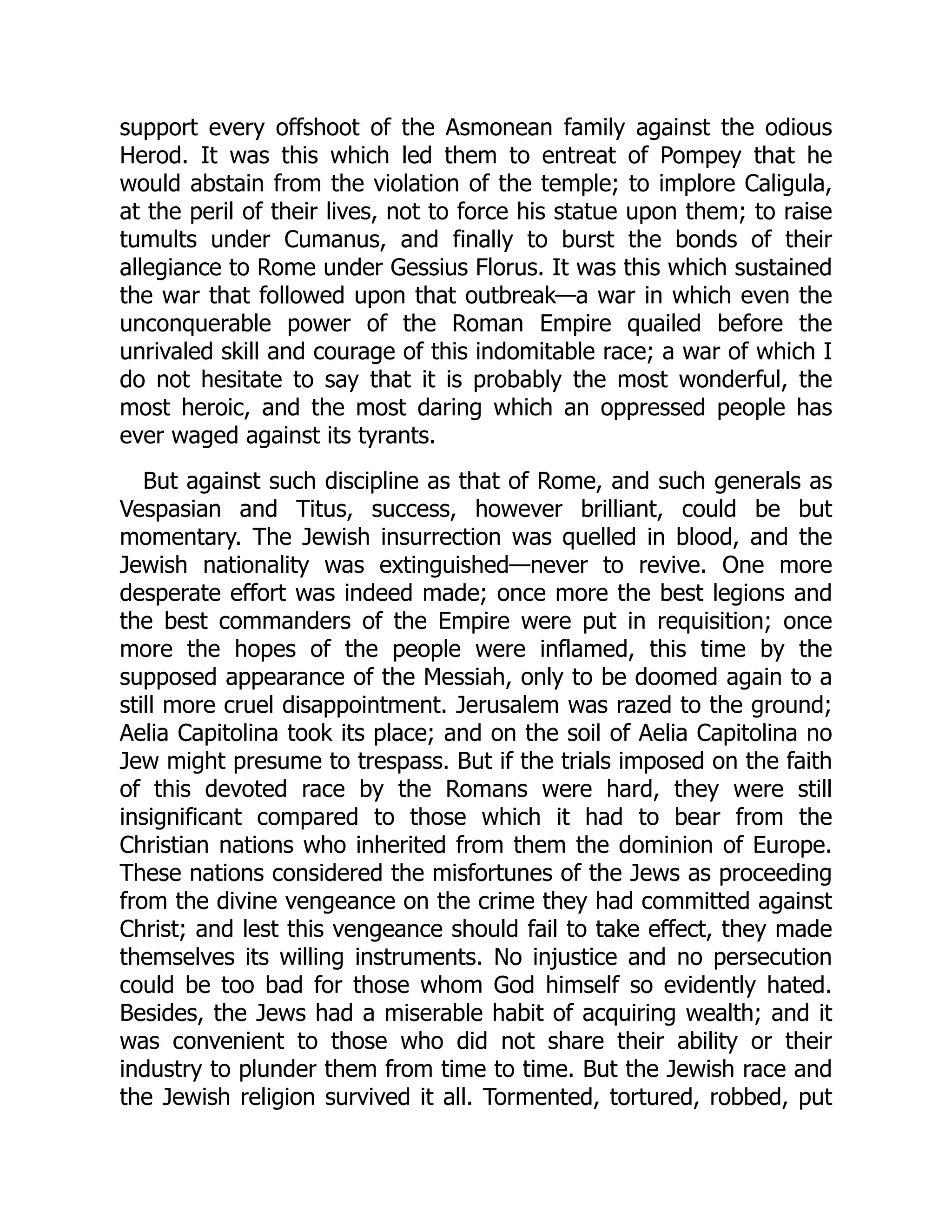 support every offshoot of the Asmonean family against the odious
Herod. It was this which led them to entreat of Pompey that he
would abstain from the violation of the temple; to implore Caligula,
at the peril of their lives, not to force his statue upon them; to raise
tumults under Cumanus, and finally to burst the bonds of their
allegiance to Rome under Gessius Florus. It was this which sustained
the war that followed upon that outbreak—a war in which even the
unconquerable power of the Roman Empire quailed before the
unrivaled skill and courage of this indomitable race; a war of which I
do not hesitate to say that it is probably the most wonderful, the
most heroic, and the most daring which an oppressed people has
ever waged against its tyrants.
But against such discipline as that of Rome, and such generals as
Vespasian and Titus, success, however brilliant, could be but
momentary. The Jewish insurrection was quelled in blood, and the
Jewish nationality was extinguished—never to revive. One more
desperate effort was indeed made; once more the best legions and
the best commanders of the Empire were put in requisition; once
more the hopes of the people were inflamed, this time by the
supposed appearance of the Messiah, only to be doomed again to a
still more cruel disappointment. Jerusalem was razed to the ground;
Aelia Capitolina took its place; and on the soil of Aelia Capitolina no
Jew might presume to trespass. But if the trials imposed on the faith
of this devoted race by the Romans were hard, they were still
insignificant compared to those which it had to bear from the
Christian nations who inherited from them the dominion of Europe.
These nations considered the misfortunes of the Jews as proceeding
from the divine vengeance on the crime they had committed against
Christ; and lest this vengeance should fail to take effect, they made
themselves its willing instruments. No injustice and no persecution
could be too bad for those whom God himself so evidently hated.
Besides, the Jews had a miserable habit of acquiring wealth; and it
was convenient to those who did not share their ability or their
industry to plunder them from time to time. But the Jewish race and
the Jewish religion survived it all. Tormented, tortured, robbed, put
 
