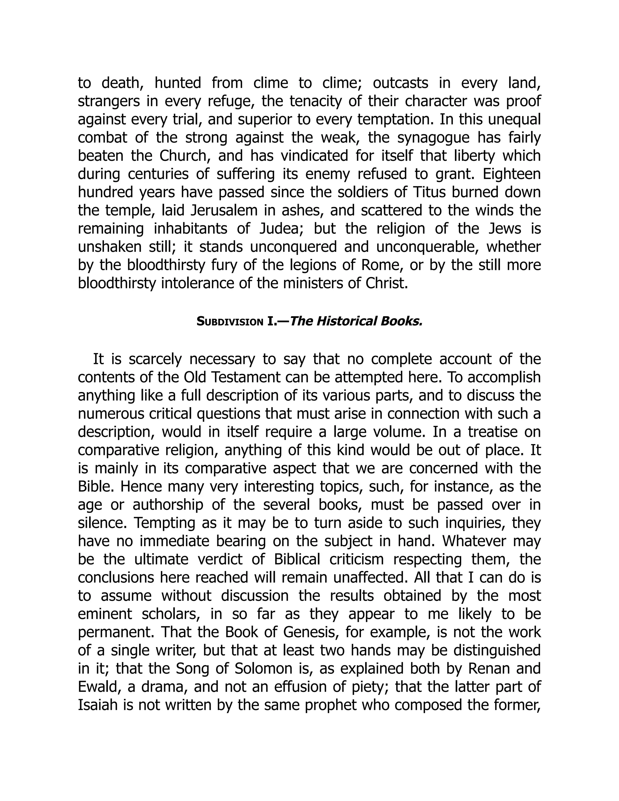 to death, hunted from clime to clime; outcasts in every land,
strangers in every refuge, the tenacity of their character was proof
against every trial, and superior to every temptation. In this unequal
combat of the strong against the weak, the synagogue has fairly
beaten the Church, and has vindicated for itself that liberty which
during centuries of suffering its enemy refused to grant. Eighteen
hundred years have passed since the soldiers of Titus burned down
the temple, laid Jerusalem in ashes, and scattered to the winds the
remaining inhabitants of Judea; but the religion of the Jews is
unshaken still; it stands unconquered and unconquerable, whether
by the bloodthirsty fury of the legions of Rome, or by the still more
bloodthirsty intolerance of the ministers of Christ.
Subdivision I.—The Historical Books.
It is scarcely necessary to say that no complete account of the
contents of the Old Testament can be attempted here. To accomplish
anything like a full description of its various parts, and to discuss the
numerous critical questions that must arise in connection with such a
description, would in itself require a large volume. In a treatise on
comparative religion, anything of this kind would be out of place. It
is mainly in its comparative aspect that we are concerned with the
Bible. Hence many very interesting topics, such, for instance, as the
age or authorship of the several books, must be passed over in
silence. Tempting as it may be to turn aside to such inquiries, they
have no immediate bearing on the subject in hand. Whatever may
be the ultimate verdict of Biblical criticism respecting them, the
conclusions here reached will remain unaffected. All that I can do is
to assume without discussion the results obtained by the most
eminent scholars, in so far as they appear to me likely to be
permanent. That the Book of Genesis, for example, is not the work
of a single writer, but that at least two hands may be distinguished
in it; that the Song of Solomon is, as explained both by Renan and
Ewald, a drama, and not an effusion of piety; that the latter part of
Isaiah is not written by the same prophet who composed the former,
 