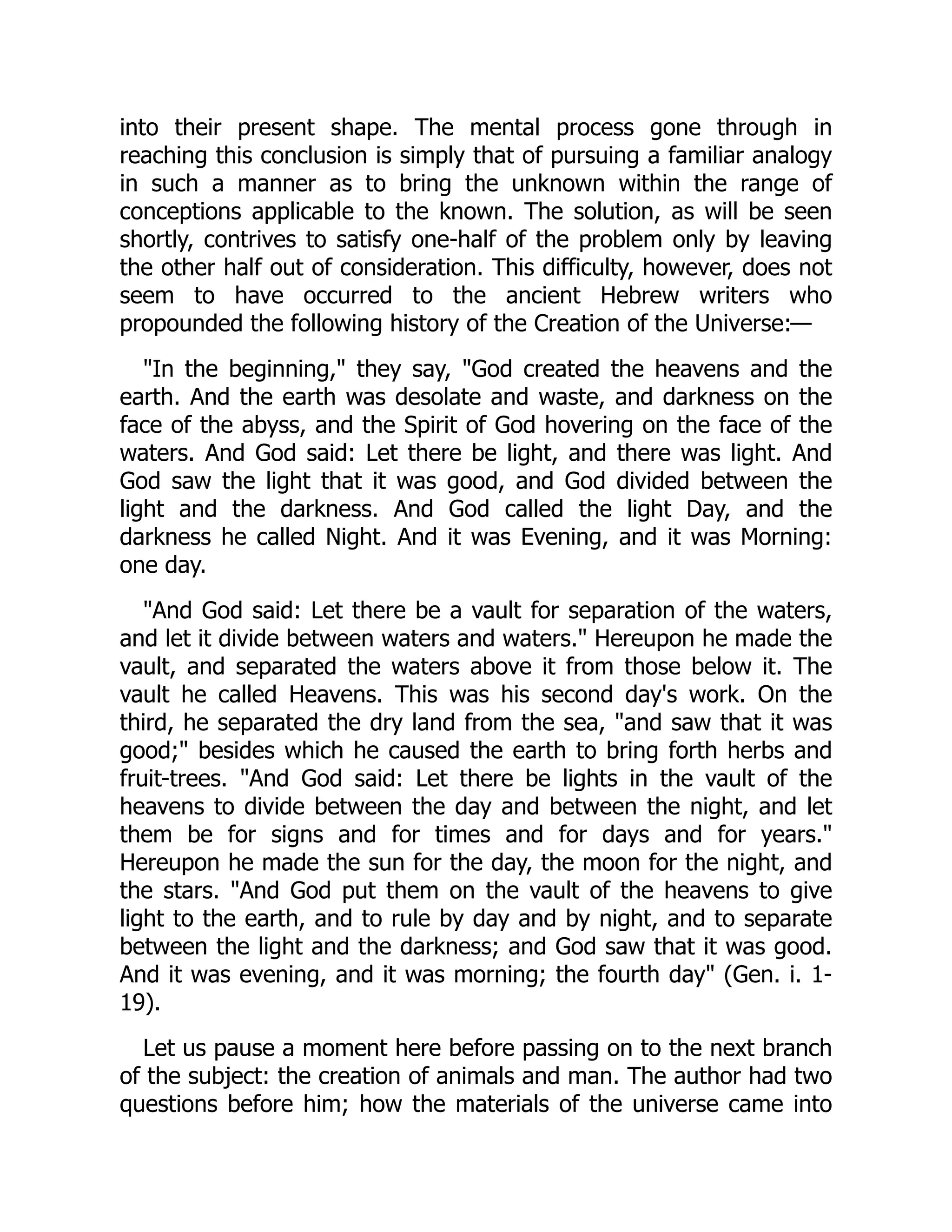 into their present shape. The mental process gone through in
reaching this conclusion is simply that of pursuing a familiar analogy
in such a manner as to bring the unknown within the range of
conceptions applicable to the known. The solution, as will be seen
shortly, contrives to satisfy one-half of the problem only by leaving
the other half out of consideration. This difficulty, however, does not
seem to have occurred to the ancient Hebrew writers who
propounded the following history of the Creation of the Universe:—
"In the beginning," they say, "God created the heavens and the
earth. And the earth was desolate and waste, and darkness on the
face of the abyss, and the Spirit of God hovering on the face of the
waters. And God said: Let there be light, and there was light. And
God saw the light that it was good, and God divided between the
light and the darkness. And God called the light Day, and the
darkness he called Night. And it was Evening, and it was Morning:
one day.
"And God said: Let there be a vault for separation of the waters,
and let it divide between waters and waters." Hereupon he made the
vault, and separated the waters above it from those below it. The
vault he called Heavens. This was his second day's work. On the
third, he separated the dry land from the sea, "and saw that it was
good;" besides which he caused the earth to bring forth herbs and
fruit-trees. "And God said: Let there be lights in the vault of the
heavens to divide between the day and between the night, and let
them be for signs and for times and for days and for years."
Hereupon he made the sun for the day, the moon for the night, and
the stars. "And God put them on the vault of the heavens to give
light to the earth, and to rule by day and by night, and to separate
between the light and the darkness; and God saw that it was good.
And it was evening, and it was morning; the fourth day" (Gen. i. 1-
19).
Let us pause a moment here before passing on to the next branch
of the subject: the creation of animals and man. The author had two
questions before him; how the materials of the universe came into
 