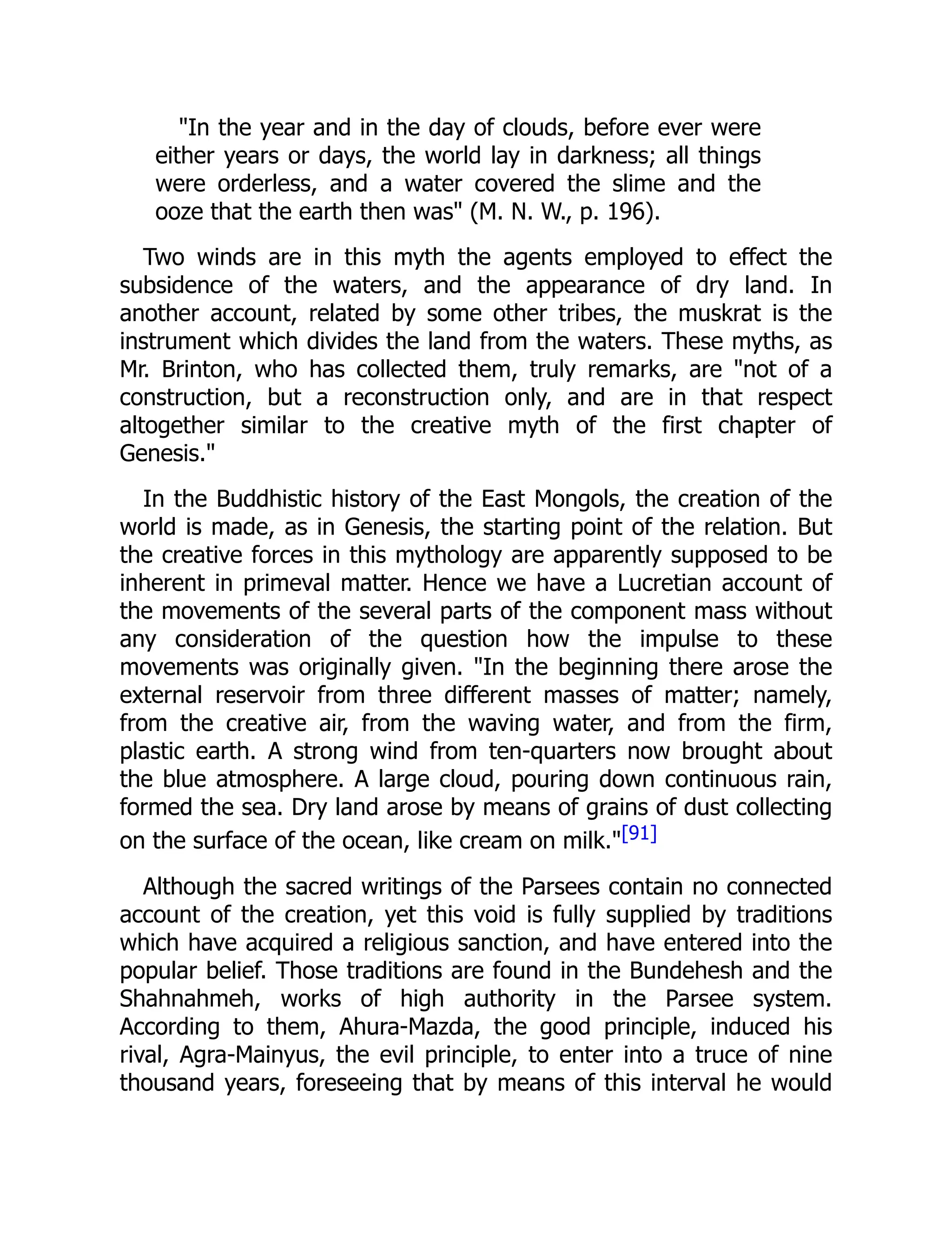"In the year and in the day of clouds, before ever were
either years or days, the world lay in darkness; all things
were orderless, and a water covered the slime and the
ooze that the earth then was" (M. N. W., p. 196).
Two winds are in this myth the agents employed to effect the
subsidence of the waters, and the appearance of dry land. In
another account, related by some other tribes, the muskrat is the
instrument which divides the land from the waters. These myths, as
Mr. Brinton, who has collected them, truly remarks, are "not of a
construction, but a reconstruction only, and are in that respect
altogether similar to the creative myth of the first chapter of
Genesis."
In the Buddhistic history of the East Mongols, the creation of the
world is made, as in Genesis, the starting point of the relation. But
the creative forces in this mythology are apparently supposed to be
inherent in primeval matter. Hence we have a Lucretian account of
the movements of the several parts of the component mass without
any consideration of the question how the impulse to these
movements was originally given. "In the beginning there arose the
external reservoir from three different masses of matter; namely,
from the creative air, from the waving water, and from the firm,
plastic earth. A strong wind from ten-quarters now brought about
the blue atmosphere. A large cloud, pouring down continuous rain,
formed the sea. Dry land arose by means of grains of dust collecting
on the surface of the ocean, like cream on milk."[91]
Although the sacred writings of the Parsees contain no connected
account of the creation, yet this void is fully supplied by traditions
which have acquired a religious sanction, and have entered into the
popular belief. Those traditions are found in the Bundehesh and the
Shahnahmeh, works of high authority in the Parsee system.
According to them, Ahura-Mazda, the good principle, induced his
rival, Agra-Mainyus, the evil principle, to enter into a truce of nine
thousand years, foreseeing that by means of this interval he would
 