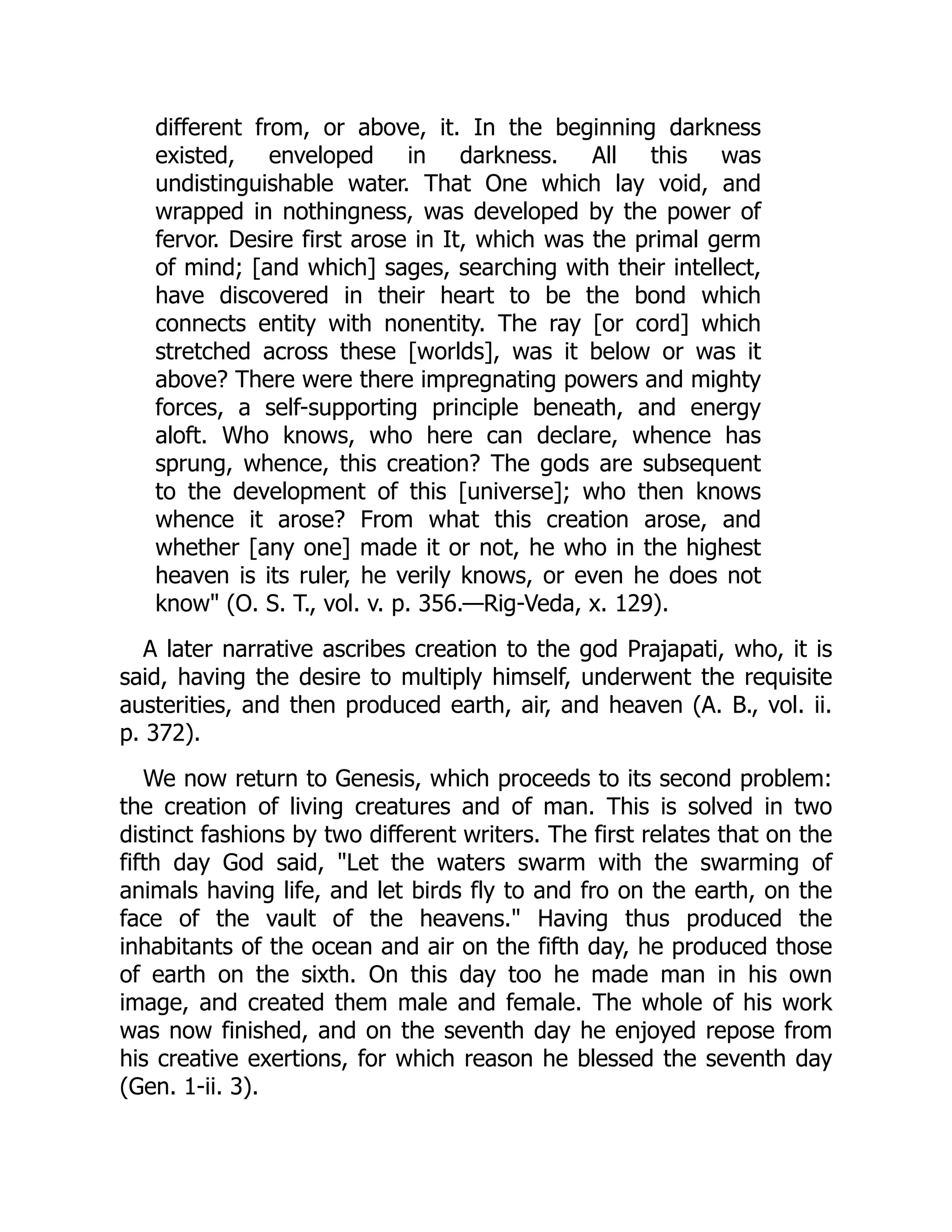 different from, or above, it. In the beginning darkness
existed, enveloped in darkness. All this was
undistinguishable water. That One which lay void, and
wrapped in nothingness, was developed by the power of
fervor. Desire first arose in It, which was the primal germ
of mind; [and which] sages, searching with their intellect,
have discovered in their heart to be the bond which
connects entity with nonentity. The ray [or cord] which
stretched across these [worlds], was it below or was it
above? There were there impregnating powers and mighty
forces, a self-supporting principle beneath, and energy
aloft. Who knows, who here can declare, whence has
sprung, whence, this creation? The gods are subsequent
to the development of this [universe]; who then knows
whence it arose? From what this creation arose, and
whether [any one] made it or not, he who in the highest
heaven is its ruler, he verily knows, or even he does not
know" (O. S. T., vol. v. p. 356.—Rig-Veda, x. 129).
A later narrative ascribes creation to the god Prajapati, who, it is
said, having the desire to multiply himself, underwent the requisite
austerities, and then produced earth, air, and heaven (A. B., vol. ii.
p. 372).
We now return to Genesis, which proceeds to its second problem:
the creation of living creatures and of man. This is solved in two
distinct fashions by two different writers. The first relates that on the
fifth day God said, "Let the waters swarm with the swarming of
animals having life, and let birds fly to and fro on the earth, on the
face of the vault of the heavens." Having thus produced the
inhabitants of the ocean and air on the fifth day, he produced those
of earth on the sixth. On this day too he made man in his own
image, and created them male and female. The whole of his work
was now finished, and on the seventh day he enjoyed repose from
his creative exertions, for which reason he blessed the seventh day
(Gen. 1-ii. 3).
 