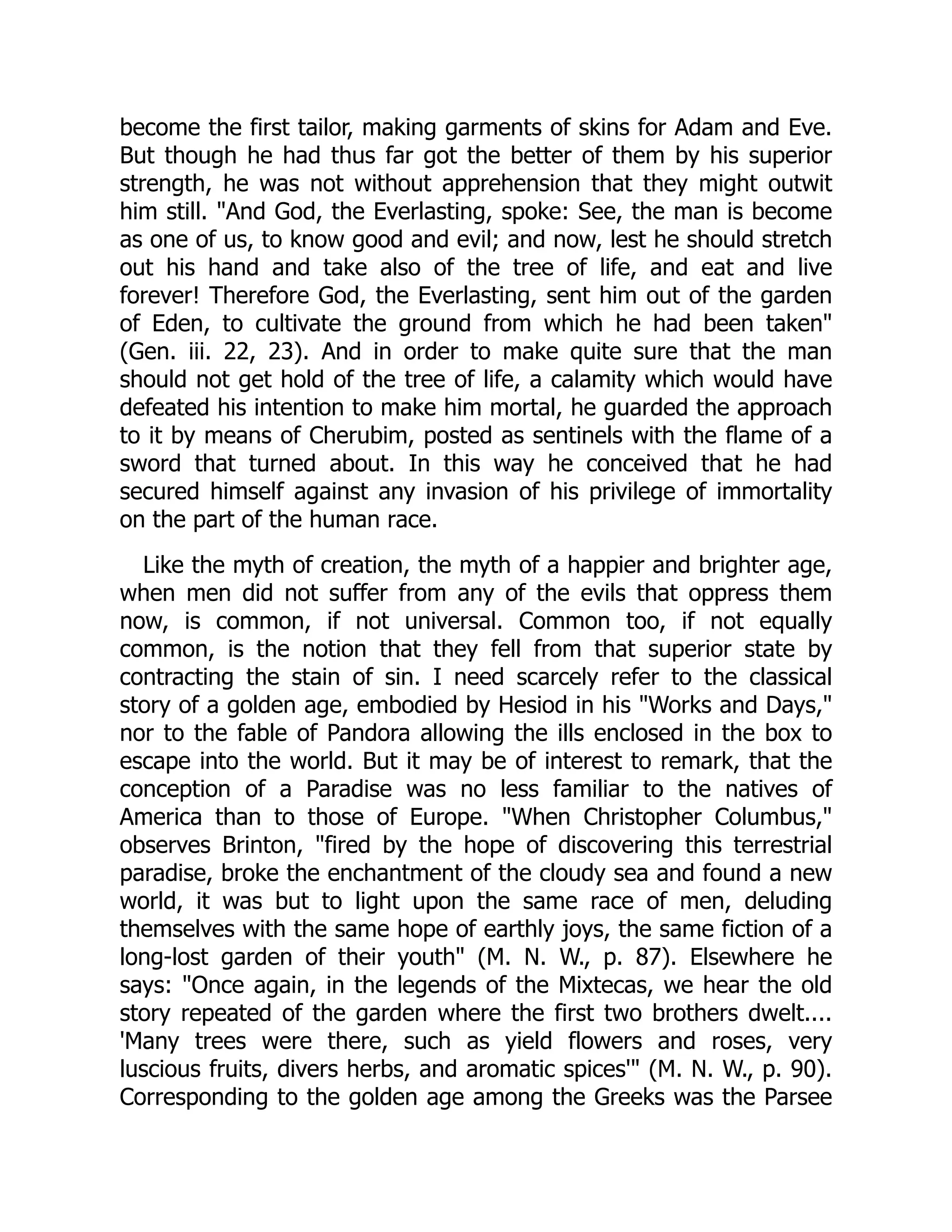 become the first tailor, making garments of skins for Adam and Eve.
But though he had thus far got the better of them by his superior
strength, he was not without apprehension that they might outwit
him still. "And God, the Everlasting, spoke: See, the man is become
as one of us, to know good and evil; and now, lest he should stretch
out his hand and take also of the tree of life, and eat and live
forever! Therefore God, the Everlasting, sent him out of the garden
of Eden, to cultivate the ground from which he had been taken"
(Gen. iii. 22, 23). And in order to make quite sure that the man
should not get hold of the tree of life, a calamity which would have
defeated his intention to make him mortal, he guarded the approach
to it by means of Cherubim, posted as sentinels with the flame of a
sword that turned about. In this way he conceived that he had
secured himself against any invasion of his privilege of immortality
on the part of the human race.
Like the myth of creation, the myth of a happier and brighter age,
when men did not suffer from any of the evils that oppress them
now, is common, if not universal. Common too, if not equally
common, is the notion that they fell from that superior state by
contracting the stain of sin. I need scarcely refer to the classical
story of a golden age, embodied by Hesiod in his "Works and Days,"
nor to the fable of Pandora allowing the ills enclosed in the box to
escape into the world. But it may be of interest to remark, that the
conception of a Paradise was no less familiar to the natives of
America than to those of Europe. "When Christopher Columbus,"
observes Brinton, "fired by the hope of discovering this terrestrial
paradise, broke the enchantment of the cloudy sea and found a new
world, it was but to light upon the same race of men, deluding
themselves with the same hope of earthly joys, the same fiction of a
long-lost garden of their youth" (M. N. W., p. 87). Elsewhere he
says: "Once again, in the legends of the Mixtecas, we hear the old
story repeated of the garden where the first two brothers dwelt....
'Many trees were there, such as yield flowers and roses, very
luscious fruits, divers herbs, and aromatic spices'" (M. N. W., p. 90).
Corresponding to the golden age among the Greeks was the Parsee
 