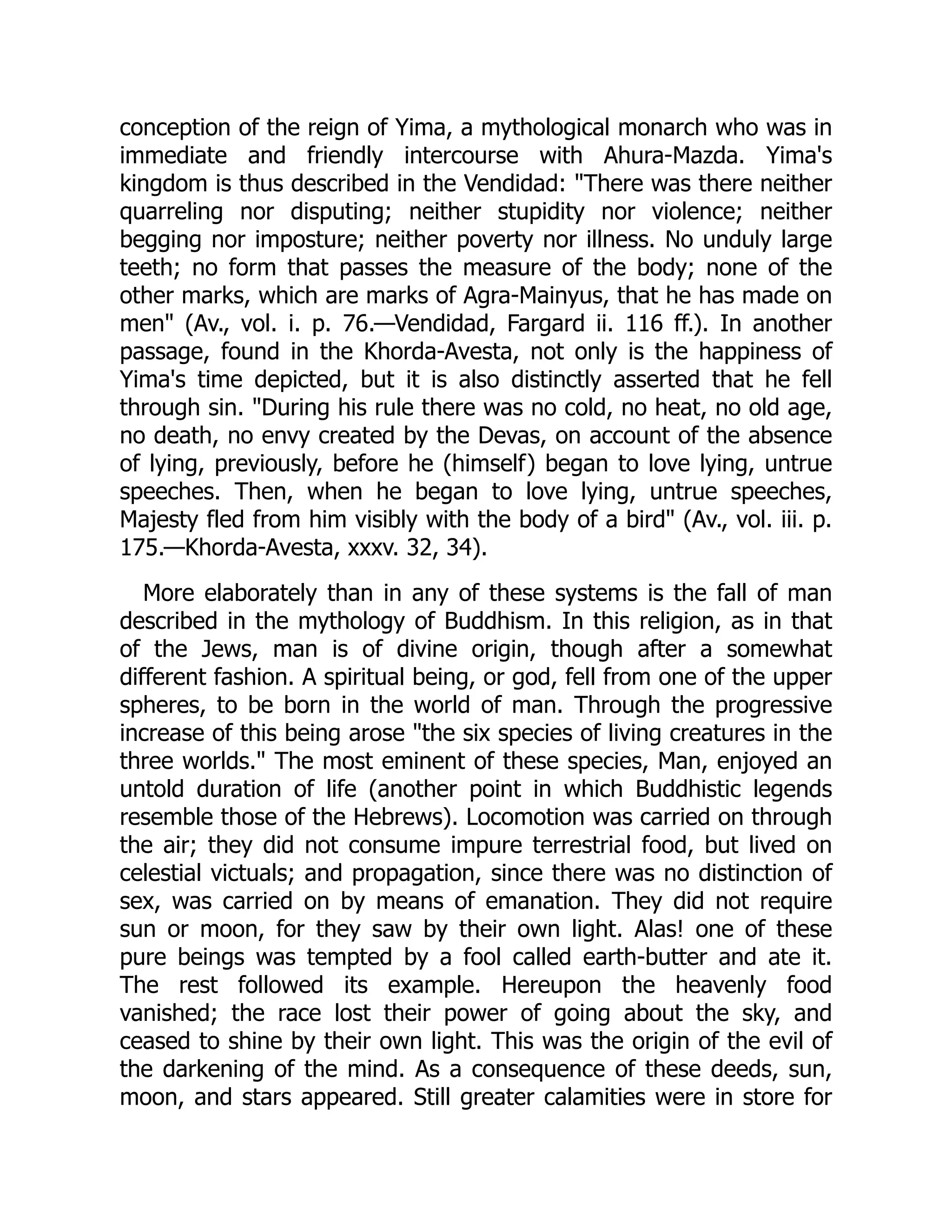 conception of the reign of Yima, a mythological monarch who was in
immediate and friendly intercourse with Ahura-Mazda. Yima's
kingdom is thus described in the Vendidad: "There was there neither
quarreling nor disputing; neither stupidity nor violence; neither
begging nor imposture; neither poverty nor illness. No unduly large
teeth; no form that passes the measure of the body; none of the
other marks, which are marks of Agra-Mainyus, that he has made on
men" (Av., vol. i. p. 76.—Vendidad, Fargard ii. 116 ff.). In another
passage, found in the Khorda-Avesta, not only is the happiness of
Yima's time depicted, but it is also distinctly asserted that he fell
through sin. "During his rule there was no cold, no heat, no old age,
no death, no envy created by the Devas, on account of the absence
of lying, previously, before he (himself) began to love lying, untrue
speeches. Then, when he began to love lying, untrue speeches,
Majesty fled from him visibly with the body of a bird" (Av., vol. iii. p.
175.—Khorda-Avesta, xxxv. 32, 34).
More elaborately than in any of these systems is the fall of man
described in the mythology of Buddhism. In this religion, as in that
of the Jews, man is of divine origin, though after a somewhat
different fashion. A spiritual being, or god, fell from one of the upper
spheres, to be born in the world of man. Through the progressive
increase of this being arose "the six species of living creatures in the
three worlds." The most eminent of these species, Man, enjoyed an
untold duration of life (another point in which Buddhistic legends
resemble those of the Hebrews). Locomotion was carried on through
the air; they did not consume impure terrestrial food, but lived on
celestial victuals; and propagation, since there was no distinction of
sex, was carried on by means of emanation. They did not require
sun or moon, for they saw by their own light. Alas! one of these
pure beings was tempted by a fool called earth-butter and ate it.
The rest followed its example. Hereupon the heavenly food
vanished; the race lost their power of going about the sky, and
ceased to shine by their own light. This was the origin of the evil of
the darkening of the mind. As a consequence of these deeds, sun,
moon, and stars appeared. Still greater calamities were in store for
 