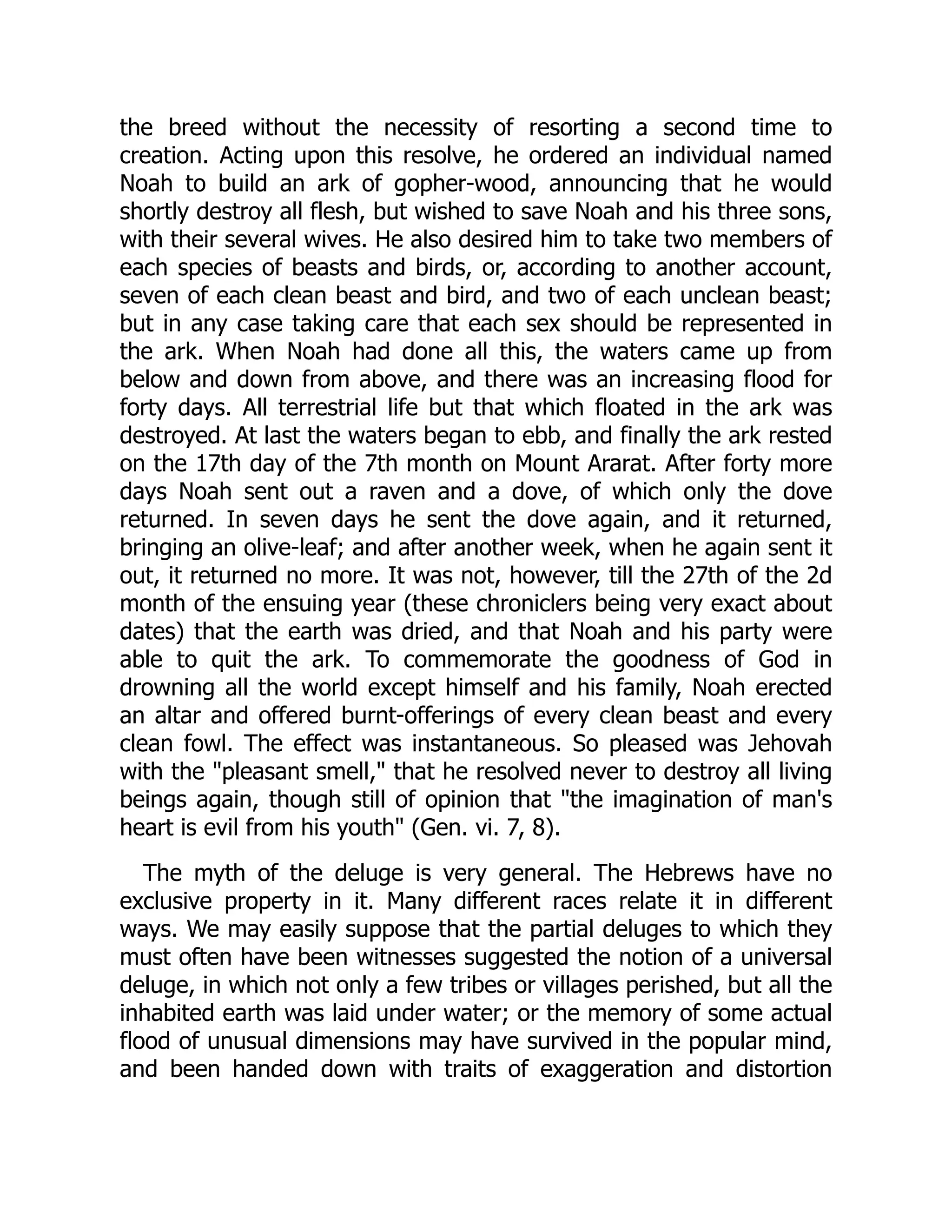 the breed without the necessity of resorting a second time to
creation. Acting upon this resolve, he ordered an individual named
Noah to build an ark of gopher-wood, announcing that he would
shortly destroy all flesh, but wished to save Noah and his three sons,
with their several wives. He also desired him to take two members of
each species of beasts and birds, or, according to another account,
seven of each clean beast and bird, and two of each unclean beast;
but in any case taking care that each sex should be represented in
the ark. When Noah had done all this, the waters came up from
below and down from above, and there was an increasing flood for
forty days. All terrestrial life but that which floated in the ark was
destroyed. At last the waters began to ebb, and finally the ark rested
on the 17th day of the 7th month on Mount Ararat. After forty more
days Noah sent out a raven and a dove, of which only the dove
returned. In seven days he sent the dove again, and it returned,
bringing an olive-leaf; and after another week, when he again sent it
out, it returned no more. It was not, however, till the 27th of the 2d
month of the ensuing year (these chroniclers being very exact about
dates) that the earth was dried, and that Noah and his party were
able to quit the ark. To commemorate the goodness of God in
drowning all the world except himself and his family, Noah erected
an altar and offered burnt-offerings of every clean beast and every
clean fowl. The effect was instantaneous. So pleased was Jehovah
with the "pleasant smell," that he resolved never to destroy all living
beings again, though still of opinion that "the imagination of man's
heart is evil from his youth" (Gen. vi. 7, 8).
The myth of the deluge is very general. The Hebrews have no
exclusive property in it. Many different races relate it in different
ways. We may easily suppose that the partial deluges to which they
must often have been witnesses suggested the notion of a universal
deluge, in which not only a few tribes or villages perished, but all the
inhabited earth was laid under water; or the memory of some actual
flood of unusual dimensions may have survived in the popular mind,
and been handed down with traits of exaggeration and distortion
 