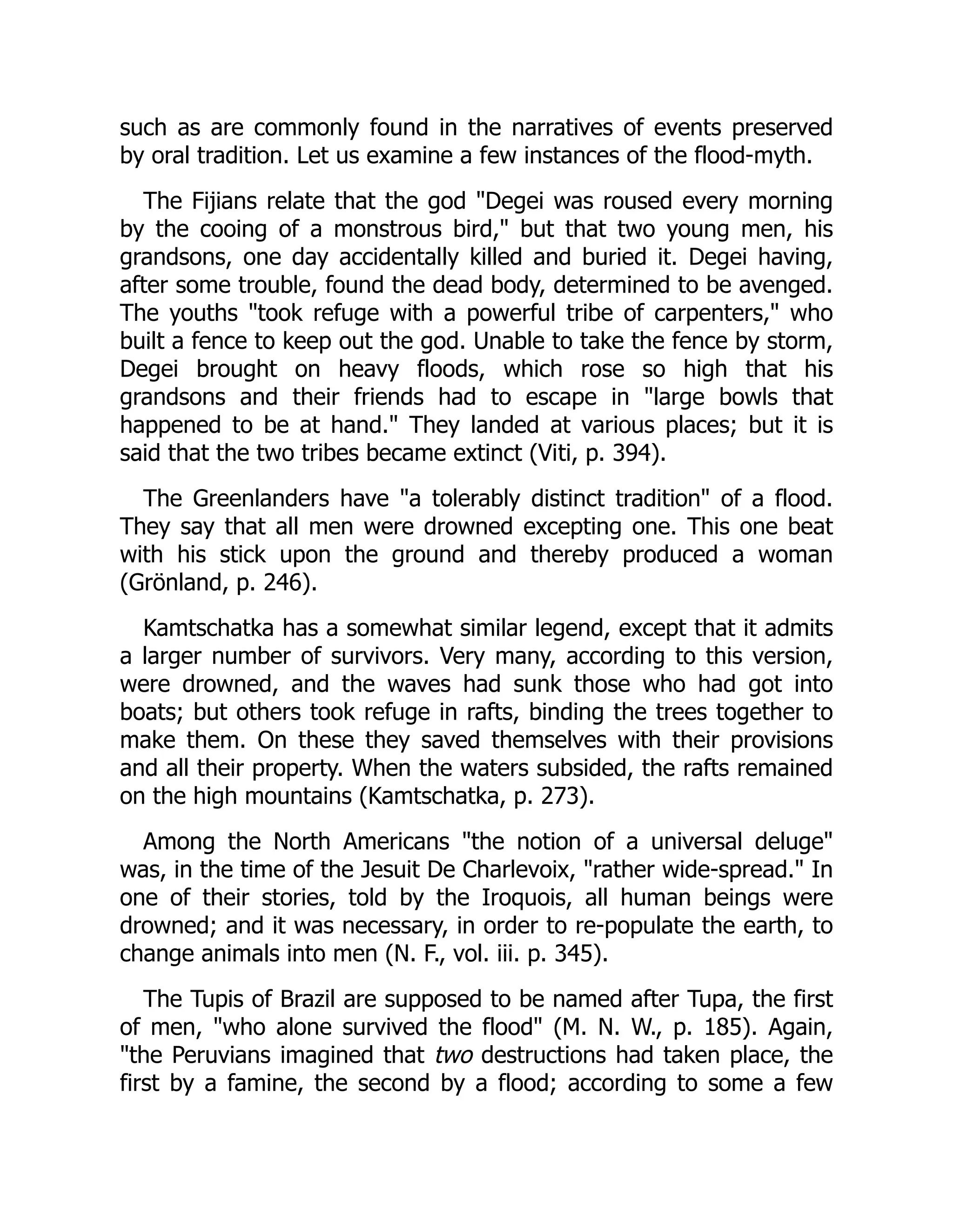 such as are commonly found in the narratives of events preserved
by oral tradition. Let us examine a few instances of the flood-myth.
The Fijians relate that the god "Degei was roused every morning
by the cooing of a monstrous bird," but that two young men, his
grandsons, one day accidentally killed and buried it. Degei having,
after some trouble, found the dead body, determined to be avenged.
The youths "took refuge with a powerful tribe of carpenters," who
built a fence to keep out the god. Unable to take the fence by storm,
Degei brought on heavy floods, which rose so high that his
grandsons and their friends had to escape in "large bowls that
happened to be at hand." They landed at various places; but it is
said that the two tribes became extinct (Viti, p. 394).
The Greenlanders have "a tolerably distinct tradition" of a flood.
They say that all men were drowned excepting one. This one beat
with his stick upon the ground and thereby produced a woman
(Grönland, p. 246).
Kamtschatka has a somewhat similar legend, except that it admits
a larger number of survivors. Very many, according to this version,
were drowned, and the waves had sunk those who had got into
boats; but others took refuge in rafts, binding the trees together to
make them. On these they saved themselves with their provisions
and all their property. When the waters subsided, the rafts remained
on the high mountains (Kamtschatka, p. 273).
Among the North Americans "the notion of a universal deluge"
was, in the time of the Jesuit De Charlevoix, "rather wide-spread." In
one of their stories, told by the Iroquois, all human beings were
drowned; and it was necessary, in order to re-populate the earth, to
change animals into men (N. F., vol. iii. p. 345).
The Tupis of Brazil are supposed to be named after Tupa, the first
of men, "who alone survived the flood" (M. N. W., p. 185). Again,
"the Peruvians imagined that two destructions had taken place, the
first by a famine, the second by a flood; according to some a few
 