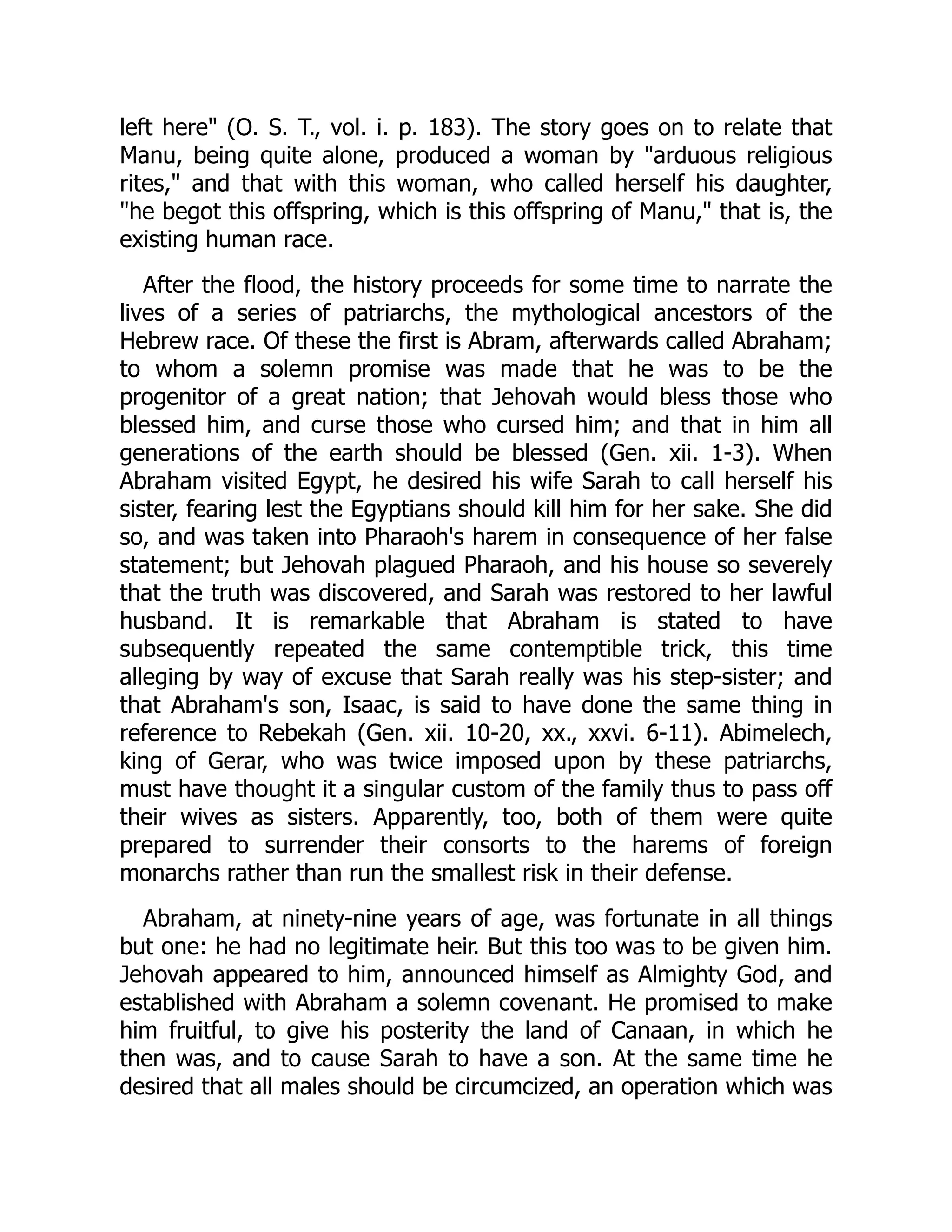 left here" (O. S. T., vol. i. p. 183). The story goes on to relate that
Manu, being quite alone, produced a woman by "arduous religious
rites," and that with this woman, who called herself his daughter,
"he begot this offspring, which is this offspring of Manu," that is, the
existing human race.
After the flood, the history proceeds for some time to narrate the
lives of a series of patriarchs, the mythological ancestors of the
Hebrew race. Of these the first is Abram, afterwards called Abraham;
to whom a solemn promise was made that he was to be the
progenitor of a great nation; that Jehovah would bless those who
blessed him, and curse those who cursed him; and that in him all
generations of the earth should be blessed (Gen. xii. 1-3). When
Abraham visited Egypt, he desired his wife Sarah to call herself his
sister, fearing lest the Egyptians should kill him for her sake. She did
so, and was taken into Pharaoh's harem in consequence of her false
statement; but Jehovah plagued Pharaoh, and his house so severely
that the truth was discovered, and Sarah was restored to her lawful
husband. It is remarkable that Abraham is stated to have
subsequently repeated the same contemptible trick, this time
alleging by way of excuse that Sarah really was his step-sister; and
that Abraham's son, Isaac, is said to have done the same thing in
reference to Rebekah (Gen. xii. 10-20, xx., xxvi. 6-11). Abimelech,
king of Gerar, who was twice imposed upon by these patriarchs,
must have thought it a singular custom of the family thus to pass off
their wives as sisters. Apparently, too, both of them were quite
prepared to surrender their consorts to the harems of foreign
monarchs rather than run the smallest risk in their defense.
Abraham, at ninety-nine years of age, was fortunate in all things
but one: he had no legitimate heir. But this too was to be given him.
Jehovah appeared to him, announced himself as Almighty God, and
established with Abraham a solemn covenant. He promised to make
him fruitful, to give his posterity the land of Canaan, in which he
then was, and to cause Sarah to have a son. At the same time he
desired that all males should be circumcized, an operation which was
 