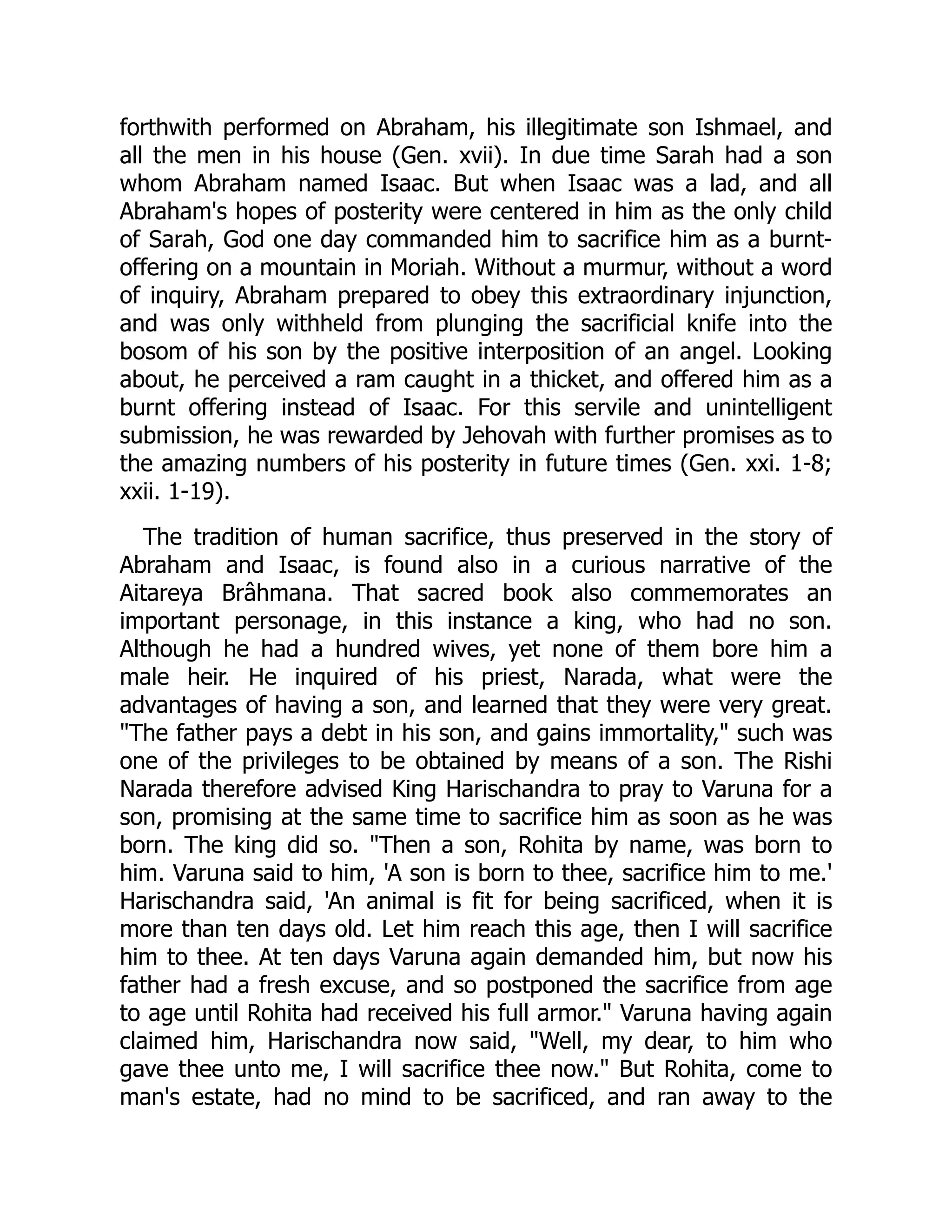 forthwith performed on Abraham, his illegitimate son Ishmael, and
all the men in his house (Gen. xvii). In due time Sarah had a son
whom Abraham named Isaac. But when Isaac was a lad, and all
Abraham's hopes of posterity were centered in him as the only child
of Sarah, God one day commanded him to sacrifice him as a burnt-
offering on a mountain in Moriah. Without a murmur, without a word
of inquiry, Abraham prepared to obey this extraordinary injunction,
and was only withheld from plunging the sacrificial knife into the
bosom of his son by the positive interposition of an angel. Looking
about, he perceived a ram caught in a thicket, and offered him as a
burnt offering instead of Isaac. For this servile and unintelligent
submission, he was rewarded by Jehovah with further promises as to
the amazing numbers of his posterity in future times (Gen. xxi. 1-8;
xxii. 1-19).
The tradition of human sacrifice, thus preserved in the story of
Abraham and Isaac, is found also in a curious narrative of the
Aitareya Brâhmana. That sacred book also commemorates an
important personage, in this instance a king, who had no son.
Although he had a hundred wives, yet none of them bore him a
male heir. He inquired of his priest, Narada, what were the
advantages of having a son, and learned that they were very great.
"The father pays a debt in his son, and gains immortality," such was
one of the privileges to be obtained by means of a son. The Rishi
Narada therefore advised King Harischandra to pray to Varuna for a
son, promising at the same time to sacrifice him as soon as he was
born. The king did so. "Then a son, Rohita by name, was born to
him. Varuna said to him, 'A son is born to thee, sacrifice him to me.'
Harischandra said, 'An animal is fit for being sacrificed, when it is
more than ten days old. Let him reach this age, then I will sacrifice
him to thee. At ten days Varuna again demanded him, but now his
father had a fresh excuse, and so postponed the sacrifice from age
to age until Rohita had received his full armor." Varuna having again
claimed him, Harischandra now said, "Well, my dear, to him who
gave thee unto me, I will sacrifice thee now." But Rohita, come to
man's estate, had no mind to be sacrificed, and ran away to the
 
