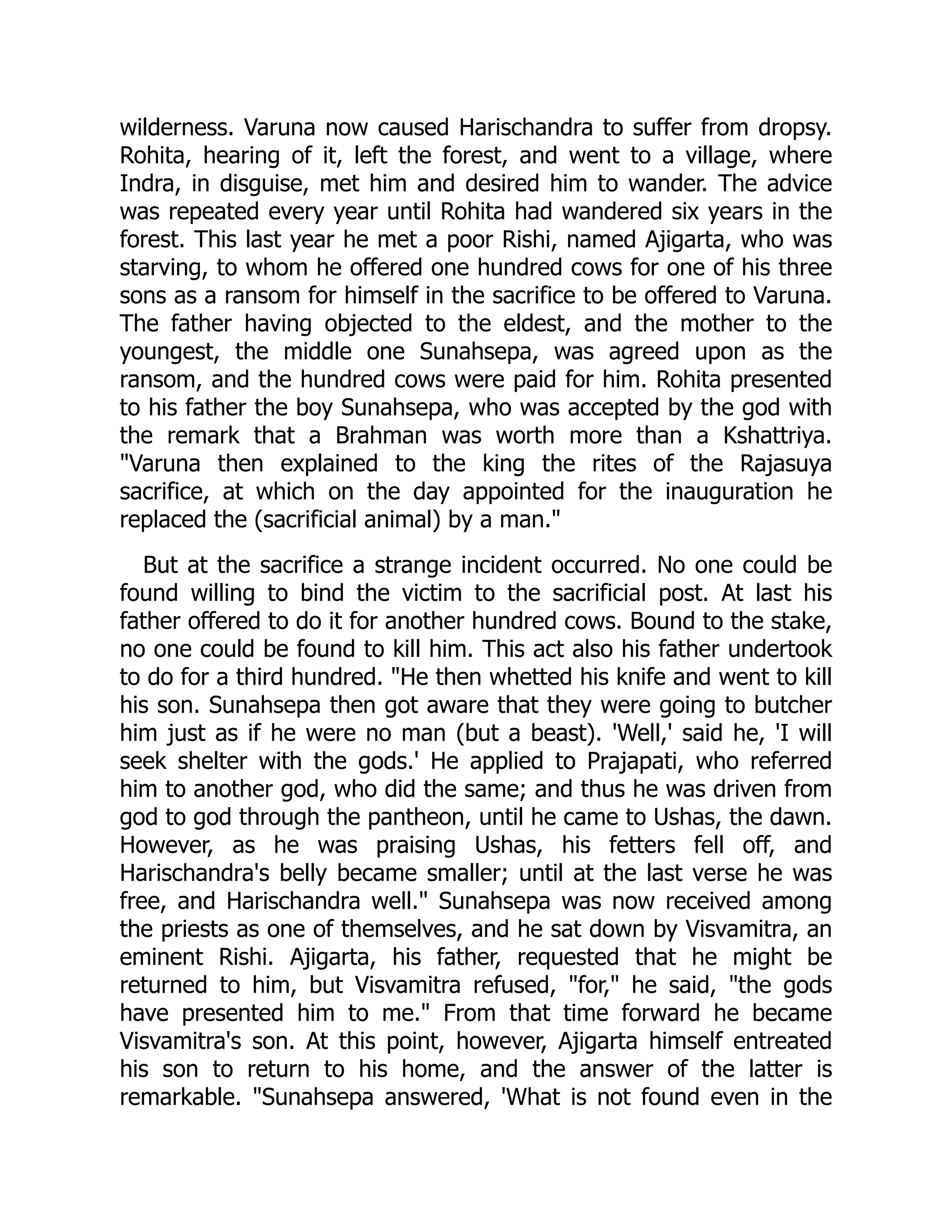 wilderness. Varuna now caused Harischandra to suffer from dropsy.
Rohita, hearing of it, left the forest, and went to a village, where
Indra, in disguise, met him and desired him to wander. The advice
was repeated every year until Rohita had wandered six years in the
forest. This last year he met a poor Rishi, named Ajigarta, who was
starving, to whom he offered one hundred cows for one of his three
sons as a ransom for himself in the sacrifice to be offered to Varuna.
The father having objected to the eldest, and the mother to the
youngest, the middle one Sunahsepa, was agreed upon as the
ransom, and the hundred cows were paid for him. Rohita presented
to his father the boy Sunahsepa, who was accepted by the god with
the remark that a Brahman was worth more than a Kshattriya.
"Varuna then explained to the king the rites of the Rajasuya
sacrifice, at which on the day appointed for the inauguration he
replaced the (sacrificial animal) by a man."
But at the sacrifice a strange incident occurred. No one could be
found willing to bind the victim to the sacrificial post. At last his
father offered to do it for another hundred cows. Bound to the stake,
no one could be found to kill him. This act also his father undertook
to do for a third hundred. "He then whetted his knife and went to kill
his son. Sunahsepa then got aware that they were going to butcher
him just as if he were no man (but a beast). 'Well,' said he, 'I will
seek shelter with the gods.' He applied to Prajapati, who referred
him to another god, who did the same; and thus he was driven from
god to god through the pantheon, until he came to Ushas, the dawn.
However, as he was praising Ushas, his fetters fell off, and
Harischandra's belly became smaller; until at the last verse he was
free, and Harischandra well." Sunahsepa was now received among
the priests as one of themselves, and he sat down by Visvamitra, an
eminent Rishi. Ajigarta, his father, requested that he might be
returned to him, but Visvamitra refused, "for," he said, "the gods
have presented him to me." From that time forward he became
Visvamitra's son. At this point, however, Ajigarta himself entreated
his son to return to his home, and the answer of the latter is
remarkable. "Sunahsepa answered, 'What is not found even in the
 