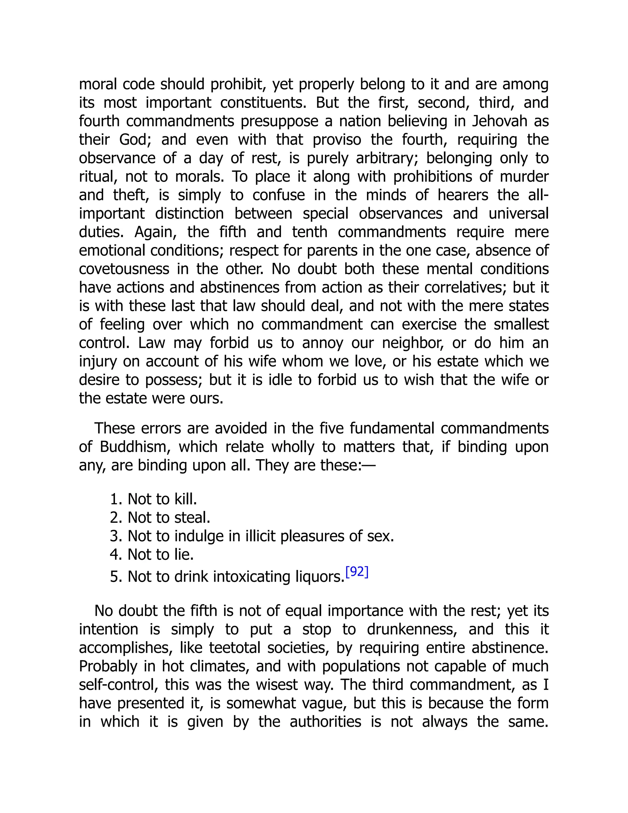 moral code should prohibit, yet properly belong to it and are among
its most important constituents. But the first, second, third, and
fourth commandments presuppose a nation believing in Jehovah as
their God; and even with that proviso the fourth, requiring the
observance of a day of rest, is purely arbitrary; belonging only to
ritual, not to morals. To place it along with prohibitions of murder
and theft, is simply to confuse in the minds of hearers the all-
important distinction between special observances and universal
duties. Again, the fifth and tenth commandments require mere
emotional conditions; respect for parents in the one case, absence of
covetousness in the other. No doubt both these mental conditions
have actions and abstinences from action as their correlatives; but it
is with these last that law should deal, and not with the mere states
of feeling over which no commandment can exercise the smallest
control. Law may forbid us to annoy our neighbor, or do him an
injury on account of his wife whom we love, or his estate which we
desire to possess; but it is idle to forbid us to wish that the wife or
the estate were ours.
These errors are avoided in the five fundamental commandments
of Buddhism, which relate wholly to matters that, if binding upon
any, are binding upon all. They are these:—
1. Not to kill.
2. Not to steal.
3. Not to indulge in illicit pleasures of sex.
4. Not to lie.
5. Not to drink intoxicating liquors.[92]
No doubt the fifth is not of equal importance with the rest; yet its
intention is simply to put a stop to drunkenness, and this it
accomplishes, like teetotal societies, by requiring entire abstinence.
Probably in hot climates, and with populations not capable of much
self-control, this was the wisest way. The third commandment, as I
have presented it, is somewhat vague, but this is because the form
in which it is given by the authorities is not always the same.
 