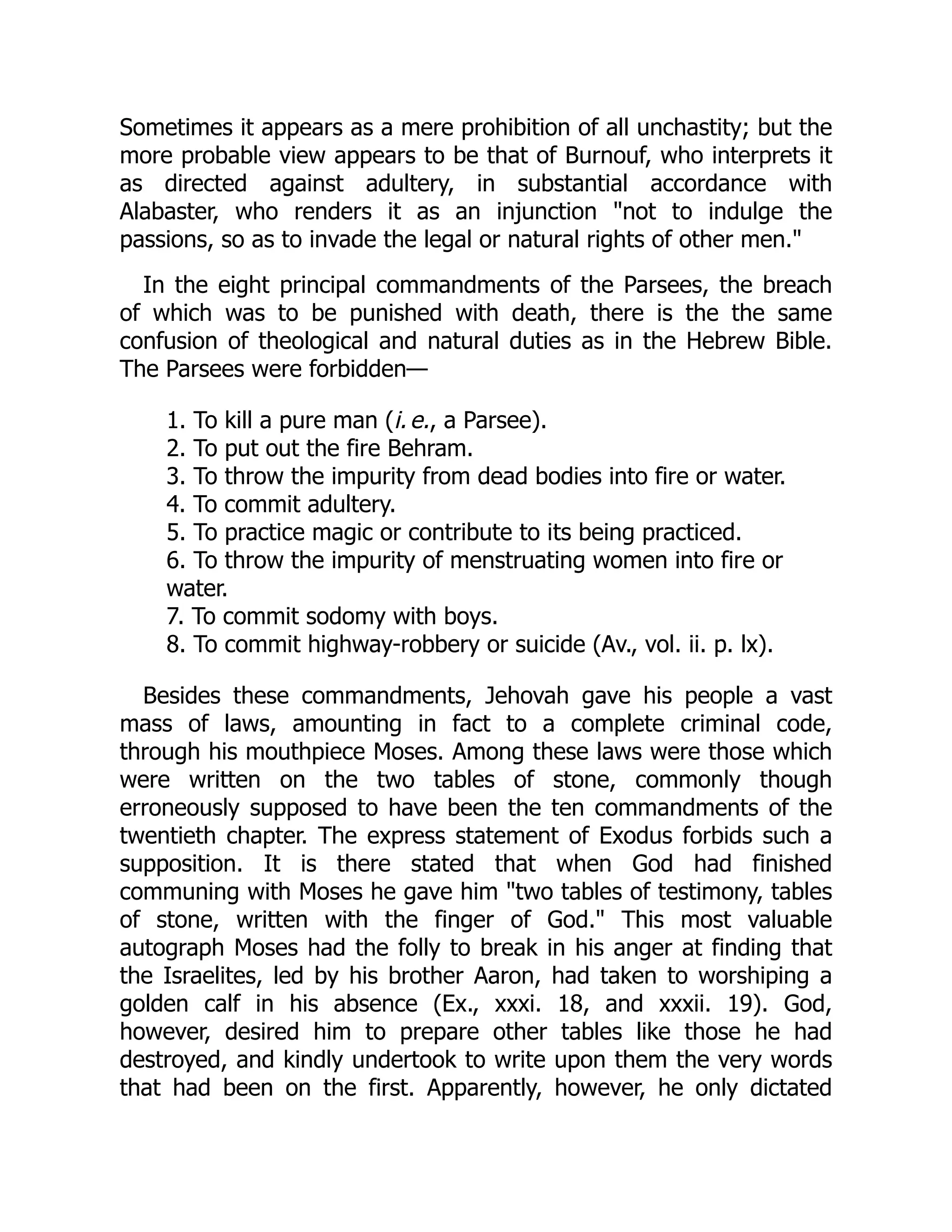 Sometimes it appears as a mere prohibition of all unchastity; but the
more probable view appears to be that of Burnouf, who interprets it
as directed against adultery, in substantial accordance with
Alabaster, who renders it as an injunction "not to indulge the
passions, so as to invade the legal or natural rights of other men."
In the eight principal commandments of the Parsees, the breach
of which was to be punished with death, there is the the same
confusion of theological and natural duties as in the Hebrew Bible.
The Parsees were forbidden—
1. To kill a pure man (i. e., a Parsee).
2. To put out the fire Behram.
3. To throw the impurity from dead bodies into fire or water.
4. To commit adultery.
5. To practice magic or contribute to its being practiced.
6. To throw the impurity of menstruating women into fire or
water.
7. To commit sodomy with boys.
8. To commit highway-robbery or suicide (Av., vol. ii. p. lx).
Besides these commandments, Jehovah gave his people a vast
mass of laws, amounting in fact to a complete criminal code,
through his mouthpiece Moses. Among these laws were those which
were written on the two tables of stone, commonly though
erroneously supposed to have been the ten commandments of the
twentieth chapter. The express statement of Exodus forbids such a
supposition. It is there stated that when God had finished
communing with Moses he gave him "two tables of testimony, tables
of stone, written with the finger of God." This most valuable
autograph Moses had the folly to break in his anger at finding that
the Israelites, led by his brother Aaron, had taken to worshiping a
golden calf in his absence (Ex., xxxi. 18, and xxxii. 19). God,
however, desired him to prepare other tables like those he had
destroyed, and kindly undertook to write upon them the very words
that had been on the first. Apparently, however, he only dictated
 
