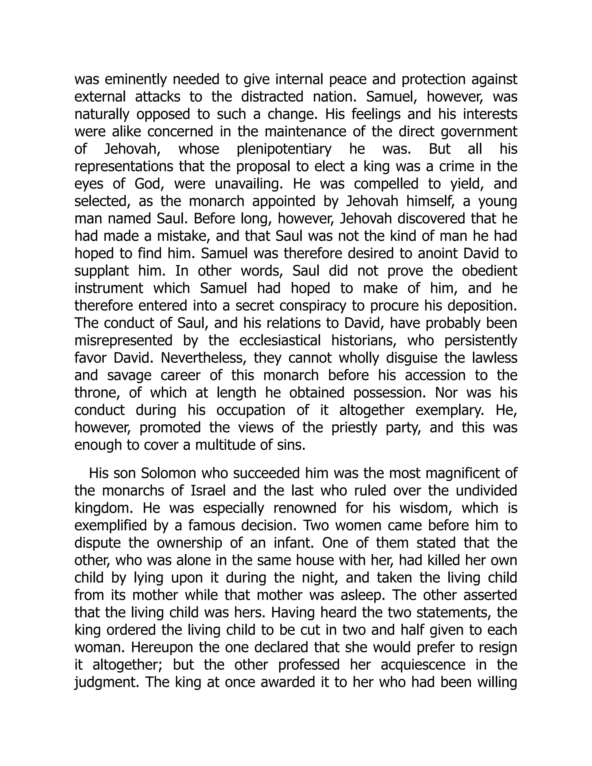 was eminently needed to give internal peace and protection against
external attacks to the distracted nation. Samuel, however, was
naturally opposed to such a change. His feelings and his interests
were alike concerned in the maintenance of the direct government
of Jehovah, whose plenipotentiary he was. But all his
representations that the proposal to elect a king was a crime in the
eyes of God, were unavailing. He was compelled to yield, and
selected, as the monarch appointed by Jehovah himself, a young
man named Saul. Before long, however, Jehovah discovered that he
had made a mistake, and that Saul was not the kind of man he had
hoped to find him. Samuel was therefore desired to anoint David to
supplant him. In other words, Saul did not prove the obedient
instrument which Samuel had hoped to make of him, and he
therefore entered into a secret conspiracy to procure his deposition.
The conduct of Saul, and his relations to David, have probably been
misrepresented by the ecclesiastical historians, who persistently
favor David. Nevertheless, they cannot wholly disguise the lawless
and savage career of this monarch before his accession to the
throne, of which at length he obtained possession. Nor was his
conduct during his occupation of it altogether exemplary. He,
however, promoted the views of the priestly party, and this was
enough to cover a multitude of sins.
His son Solomon who succeeded him was the most magnificent of
the monarchs of Israel and the last who ruled over the undivided
kingdom. He was especially renowned for his wisdom, which is
exemplified by a famous decision. Two women came before him to
dispute the ownership of an infant. One of them stated that the
other, who was alone in the same house with her, had killed her own
child by lying upon it during the night, and taken the living child
from its mother while that mother was asleep. The other asserted
that the living child was hers. Having heard the two statements, the
king ordered the living child to be cut in two and half given to each
woman. Hereupon the one declared that she would prefer to resign
it altogether; but the other professed her acquiescence in the
judgment. The king at once awarded it to her who had been willing
 