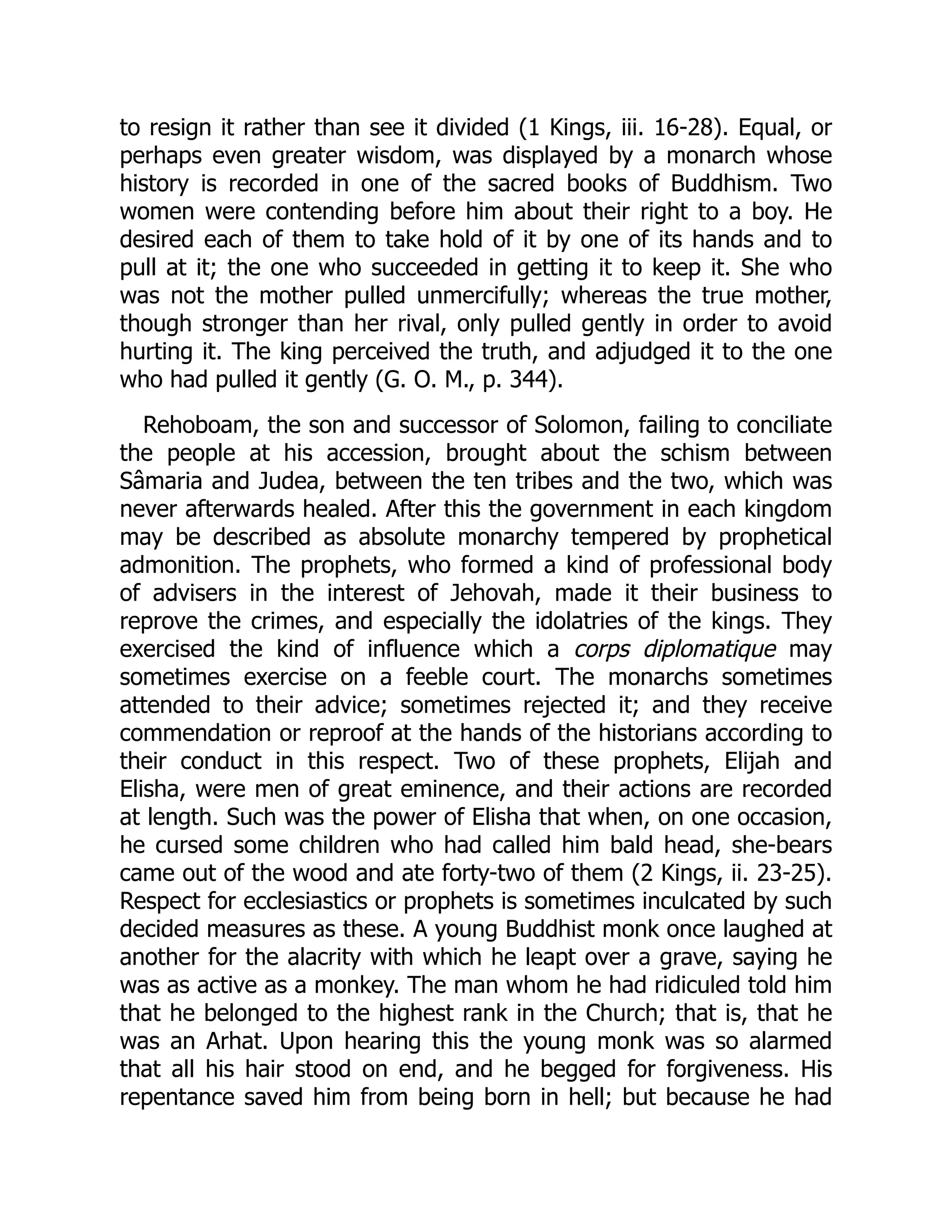 to resign it rather than see it divided (1 Kings, iii. 16-28). Equal, or
perhaps even greater wisdom, was displayed by a monarch whose
history is recorded in one of the sacred books of Buddhism. Two
women were contending before him about their right to a boy. He
desired each of them to take hold of it by one of its hands and to
pull at it; the one who succeeded in getting it to keep it. She who
was not the mother pulled unmercifully; whereas the true mother,
though stronger than her rival, only pulled gently in order to avoid
hurting it. The king perceived the truth, and adjudged it to the one
who had pulled it gently (G. O. M., p. 344).
Rehoboam, the son and successor of Solomon, failing to conciliate
the people at his accession, brought about the schism between
Sâmaria and Judea, between the ten tribes and the two, which was
never afterwards healed. After this the government in each kingdom
may be described as absolute monarchy tempered by prophetical
admonition. The prophets, who formed a kind of professional body
of advisers in the interest of Jehovah, made it their business to
reprove the crimes, and especially the idolatries of the kings. They
exercised the kind of influence which a corps diplomatique may
sometimes exercise on a feeble court. The monarchs sometimes
attended to their advice; sometimes rejected it; and they receive
commendation or reproof at the hands of the historians according to
their conduct in this respect. Two of these prophets, Elijah and
Elisha, were men of great eminence, and their actions are recorded
at length. Such was the power of Elisha that when, on one occasion,
he cursed some children who had called him bald head, she-bears
came out of the wood and ate forty-two of them (2 Kings, ii. 23-25).
Respect for ecclesiastics or prophets is sometimes inculcated by such
decided measures as these. A young Buddhist monk once laughed at
another for the alacrity with which he leapt over a grave, saying he
was as active as a monkey. The man whom he had ridiculed told him
that he belonged to the highest rank in the Church; that is, that he
was an Arhat. Upon hearing this the young monk was so alarmed
that all his hair stood on end, and he begged for forgiveness. His
repentance saved him from being born in hell; but because he had
 