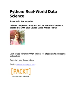 Python: Real-World Data
Science
A course in four modules
Unleash the power of Python and its robust data science
capabilities with your Course Guide Ankita Thakur
Learn to use powerful Python libraries for effective data processing
and analysis
To contact your Course Guide
Email: <ankitat@packtpub.com>
 