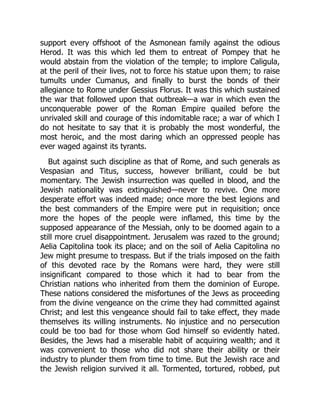 support every offshoot of the Asmonean family against the odious
Herod. It was this which led them to entreat of Pompey that he
would abstain from the violation of the temple; to implore Caligula,
at the peril of their lives, not to force his statue upon them; to raise
tumults under Cumanus, and finally to burst the bonds of their
allegiance to Rome under Gessius Florus. It was this which sustained
the war that followed upon that outbreak—a war in which even the
unconquerable power of the Roman Empire quailed before the
unrivaled skill and courage of this indomitable race; a war of which I
do not hesitate to say that it is probably the most wonderful, the
most heroic, and the most daring which an oppressed people has
ever waged against its tyrants.
But against such discipline as that of Rome, and such generals as
Vespasian and Titus, success, however brilliant, could be but
momentary. The Jewish insurrection was quelled in blood, and the
Jewish nationality was extinguished—never to revive. One more
desperate effort was indeed made; once more the best legions and
the best commanders of the Empire were put in requisition; once
more the hopes of the people were inflamed, this time by the
supposed appearance of the Messiah, only to be doomed again to a
still more cruel disappointment. Jerusalem was razed to the ground;
Aelia Capitolina took its place; and on the soil of Aelia Capitolina no
Jew might presume to trespass. But if the trials imposed on the faith
of this devoted race by the Romans were hard, they were still
insignificant compared to those which it had to bear from the
Christian nations who inherited from them the dominion of Europe.
These nations considered the misfortunes of the Jews as proceeding
from the divine vengeance on the crime they had committed against
Christ; and lest this vengeance should fail to take effect, they made
themselves its willing instruments. No injustice and no persecution
could be too bad for those whom God himself so evidently hated.
Besides, the Jews had a miserable habit of acquiring wealth; and it
was convenient to those who did not share their ability or their
industry to plunder them from time to time. But the Jewish race and
the Jewish religion survived it all. Tormented, tortured, robbed, put
 