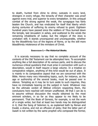to death, hunted from clime to clime; outcasts in every land,
strangers in every refuge, the tenacity of their character was proof
against every trial, and superior to every temptation. In this unequal
combat of the strong against the weak, the synagogue has fairly
beaten the Church, and has vindicated for itself that liberty which
during centuries of suffering its enemy refused to grant. Eighteen
hundred years have passed since the soldiers of Titus burned down
the temple, laid Jerusalem in ashes, and scattered to the winds the
remaining inhabitants of Judea; but the religion of the Jews is
unshaken still; it stands unconquered and unconquerable, whether
by the bloodthirsty fury of the legions of Rome, or by the still more
bloodthirsty intolerance of the ministers of Christ.
Subdivision I.—The Historical Books.
It is scarcely necessary to say that no complete account of the
contents of the Old Testament can be attempted here. To accomplish
anything like a full description of its various parts, and to discuss the
numerous critical questions that must arise in connection with such a
description, would in itself require a large volume. In a treatise on
comparative religion, anything of this kind would be out of place. It
is mainly in its comparative aspect that we are concerned with the
Bible. Hence many very interesting topics, such, for instance, as the
age or authorship of the several books, must be passed over in
silence. Tempting as it may be to turn aside to such inquiries, they
have no immediate bearing on the subject in hand. Whatever may
be the ultimate verdict of Biblical criticism respecting them, the
conclusions here reached will remain unaffected. All that I can do is
to assume without discussion the results obtained by the most
eminent scholars, in so far as they appear to me likely to be
permanent. That the Book of Genesis, for example, is not the work
of a single writer, but that at least two hands may be distinguished
in it; that the Song of Solomon is, as explained both by Renan and
Ewald, a drama, and not an effusion of piety; that the latter part of
Isaiah is not written by the same prophet who composed the former,
 