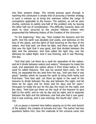 into their present shape. The mental process gone through in
reaching this conclusion is simply that of pursuing a familiar analogy
in such a manner as to bring the unknown within the range of
conceptions applicable to the known. The solution, as will be seen
shortly, contrives to satisfy one-half of the problem only by leaving
the other half out of consideration. This difficulty, however, does not
seem to have occurred to the ancient Hebrew writers who
propounded the following history of the Creation of the Universe:—
"In the beginning," they say, "God created the heavens and the
earth. And the earth was desolate and waste, and darkness on the
face of the abyss, and the Spirit of God hovering on the face of the
waters. And God said: Let there be light, and there was light. And
God saw the light that it was good, and God divided between the
light and the darkness. And God called the light Day, and the
darkness he called Night. And it was Evening, and it was Morning:
one day.
"And God said: Let there be a vault for separation of the waters,
and let it divide between waters and waters." Hereupon he made the
vault, and separated the waters above it from those below it. The
vault he called Heavens. This was his second day's work. On the
third, he separated the dry land from the sea, "and saw that it was
good;" besides which he caused the earth to bring forth herbs and
fruit-trees. "And God said: Let there be lights in the vault of the
heavens to divide between the day and between the night, and let
them be for signs and for times and for days and for years."
Hereupon he made the sun for the day, the moon for the night, and
the stars. "And God put them on the vault of the heavens to give
light to the earth, and to rule by day and by night, and to separate
between the light and the darkness; and God saw that it was good.
And it was evening, and it was morning; the fourth day" (Gen. i. 1-
19).
Let us pause a moment here before passing on to the next branch
of the subject: the creation of animals and man. The author had two
questions before him; how the materials of the universe came into
 