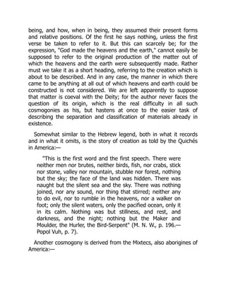 being, and how, when in being, they assumed their present forms
and relative positions. Of the first he says nothing, unless the first
verse be taken to refer to it. But this can scarcely be; for the
expression, "God made the heavens and the earth," cannot easily be
supposed to refer to the original production of the matter out of
which the heavens and the earth were subsequently made. Rather
must we take it as a short heading, referring to the creation which is
about to be described. And in any case, the manner in which there
came to be anything at all out of which heavens and earth could be
constructed is not considered. We are left apparently to suppose
that matter is coeval with the Deity; for the author never faces the
question of its origin, which is the real difficulty in all such
cosmogonies as his, but hastens at once to the easier task of
describing the separation and classification of materials already in
existence.
Somewhat similar to the Hebrew legend, both in what it records
and in what it omits, is the story of creation as told by the Quichés
in America:—
"This is the first word and the first speech. There were
neither men nor brutes, neither birds, fish, nor crabs, stick
nor stone, valley nor mountain, stubble nor forest, nothing
but the sky; the face of the land was hidden. There was
naught but the silent sea and the sky. There was nothing
joined, nor any sound, nor thing that stirred; neither any
to do evil, nor to rumble in the heavens, nor a walker on
foot; only the silent waters, only the pacified ocean, only it
in its calm. Nothing was but stillness, and rest, and
darkness, and the night; nothing but the Maker and
Moulder, the Hurler, the Bird-Serpent" (M. N. W., p. 196.—
Popol Vuh, p. 7).
Another cosmogony is derived from the Mixtecs, also aborigines of
America:—
 