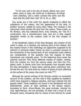 "In the year and in the day of clouds, before ever were
either years or days, the world lay in darkness; all things
were orderless, and a water covered the slime and the
ooze that the earth then was" (M. N. W., p. 196).
Two winds are in this myth the agents employed to effect the
subsidence of the waters, and the appearance of dry land. In
another account, related by some other tribes, the muskrat is the
instrument which divides the land from the waters. These myths, as
Mr. Brinton, who has collected them, truly remarks, are "not of a
construction, but a reconstruction only, and are in that respect
altogether similar to the creative myth of the first chapter of
Genesis."
In the Buddhistic history of the East Mongols, the creation of the
world is made, as in Genesis, the starting point of the relation. But
the creative forces in this mythology are apparently supposed to be
inherent in primeval matter. Hence we have a Lucretian account of
the movements of the several parts of the component mass without
any consideration of the question how the impulse to these
movements was originally given. "In the beginning there arose the
external reservoir from three different masses of matter; namely,
from the creative air, from the waving water, and from the firm,
plastic earth. A strong wind from ten-quarters now brought about
the blue atmosphere. A large cloud, pouring down continuous rain,
formed the sea. Dry land arose by means of grains of dust collecting
on the surface of the ocean, like cream on milk."[91]
Although the sacred writings of the Parsees contain no connected
account of the creation, yet this void is fully supplied by traditions
which have acquired a religious sanction, and have entered into the
popular belief. Those traditions are found in the Bundehesh and the
Shahnahmeh, works of high authority in the Parsee system.
According to them, Ahura-Mazda, the good principle, induced his
rival, Agra-Mainyus, the evil principle, to enter into a truce of nine
thousand years, foreseeing that by means of this interval he would
 