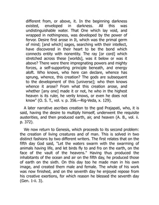 different from, or above, it. In the beginning darkness
existed, enveloped in darkness. All this was
undistinguishable water. That One which lay void, and
wrapped in nothingness, was developed by the power of
fervor. Desire first arose in It, which was the primal germ
of mind; [and which] sages, searching with their intellect,
have discovered in their heart to be the bond which
connects entity with nonentity. The ray [or cord] which
stretched across these [worlds], was it below or was it
above? There were there impregnating powers and mighty
forces, a self-supporting principle beneath, and energy
aloft. Who knows, who here can declare, whence has
sprung, whence, this creation? The gods are subsequent
to the development of this [universe]; who then knows
whence it arose? From what this creation arose, and
whether [any one] made it or not, he who in the highest
heaven is its ruler, he verily knows, or even he does not
know" (O. S. T., vol. v. p. 356.—Rig-Veda, x. 129).
A later narrative ascribes creation to the god Prajapati, who, it is
said, having the desire to multiply himself, underwent the requisite
austerities, and then produced earth, air, and heaven (A. B., vol. ii.
p. 372).
We now return to Genesis, which proceeds to its second problem:
the creation of living creatures and of man. This is solved in two
distinct fashions by two different writers. The first relates that on the
fifth day God said, "Let the waters swarm with the swarming of
animals having life, and let birds fly to and fro on the earth, on the
face of the vault of the heavens." Having thus produced the
inhabitants of the ocean and air on the fifth day, he produced those
of earth on the sixth. On this day too he made man in his own
image, and created them male and female. The whole of his work
was now finished, and on the seventh day he enjoyed repose from
his creative exertions, for which reason he blessed the seventh day
(Gen. 1-ii. 3).
 