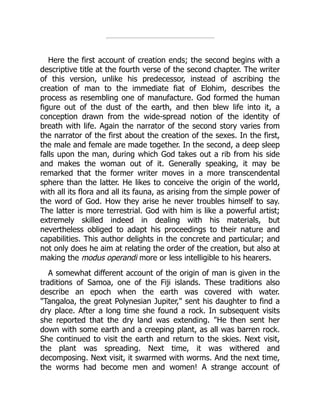 Here the first account of creation ends; the second begins with a
descriptive title at the fourth verse of the second chapter. The writer
of this version, unlike his predecessor, instead of ascribing the
creation of man to the immediate fiat of Elohim, describes the
process as resembling one of manufacture. God formed the human
figure out of the dust of the earth, and then blew life into it, a
conception drawn from the wide-spread notion of the identity of
breath with life. Again the narrator of the second story varies from
the narrator of the first about the creation of the sexes. In the first,
the male and female are made together. In the second, a deep sleep
falls upon the man, during which God takes out a rib from his side
and makes the woman out of it. Generally speaking, it may be
remarked that the former writer moves in a more transcendental
sphere than the latter. He likes to conceive the origin of the world,
with all its flora and all its fauna, as arising from the simple power of
the word of God. How they arise he never troubles himself to say.
The latter is more terrestrial. God with him is like a powerful artist;
extremely skilled indeed in dealing with his materials, but
nevertheless obliged to adapt his proceedings to their nature and
capabilities. This author delights in the concrete and particular; and
not only does he aim at relating the order of the creation, but also at
making the modus operandi more or less intelligible to his hearers.
A somewhat different account of the origin of man is given in the
traditions of Samoa, one of the Fiji islands. These traditions also
describe an epoch when the earth was covered with water.
"Tangaloa, the great Polynesian Jupiter," sent his daughter to find a
dry place. After a long time she found a rock. In subsequent visits
she reported that the dry land was extending. "He then sent her
down with some earth and a creeping plant, as all was barren rock.
She continued to visit the earth and return to the skies. Next visit,
the plant was spreading. Next time, it was withered and
decomposing. Next visit, it swarmed with worms. And the next time,
the worms had become men and women! A strange account of
 