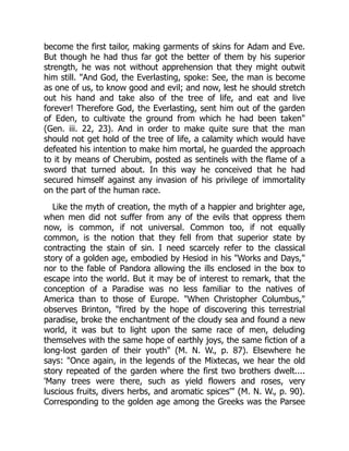 become the first tailor, making garments of skins for Adam and Eve.
But though he had thus far got the better of them by his superior
strength, he was not without apprehension that they might outwit
him still. "And God, the Everlasting, spoke: See, the man is become
as one of us, to know good and evil; and now, lest he should stretch
out his hand and take also of the tree of life, and eat and live
forever! Therefore God, the Everlasting, sent him out of the garden
of Eden, to cultivate the ground from which he had been taken"
(Gen. iii. 22, 23). And in order to make quite sure that the man
should not get hold of the tree of life, a calamity which would have
defeated his intention to make him mortal, he guarded the approach
to it by means of Cherubim, posted as sentinels with the flame of a
sword that turned about. In this way he conceived that he had
secured himself against any invasion of his privilege of immortality
on the part of the human race.
Like the myth of creation, the myth of a happier and brighter age,
when men did not suffer from any of the evils that oppress them
now, is common, if not universal. Common too, if not equally
common, is the notion that they fell from that superior state by
contracting the stain of sin. I need scarcely refer to the classical
story of a golden age, embodied by Hesiod in his "Works and Days,"
nor to the fable of Pandora allowing the ills enclosed in the box to
escape into the world. But it may be of interest to remark, that the
conception of a Paradise was no less familiar to the natives of
America than to those of Europe. "When Christopher Columbus,"
observes Brinton, "fired by the hope of discovering this terrestrial
paradise, broke the enchantment of the cloudy sea and found a new
world, it was but to light upon the same race of men, deluding
themselves with the same hope of earthly joys, the same fiction of a
long-lost garden of their youth" (M. N. W., p. 87). Elsewhere he
says: "Once again, in the legends of the Mixtecas, we hear the old
story repeated of the garden where the first two brothers dwelt....
'Many trees were there, such as yield flowers and roses, very
luscious fruits, divers herbs, and aromatic spices'" (M. N. W., p. 90).
Corresponding to the golden age among the Greeks was the Parsee
 