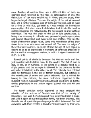 men. Another, at another time, ate a different kind of food, an
example again followed by the rest. In consequence of this, the
distinctions of sex were established in them; passion arose; they
began to beget children. This was the origin of the evil of sensual
love. On a further occasion, one of them ate wild rice, and all lived
for a time on wild rice, gathered as it was needed for immediate
consumption. But when some foolish fellow took it into his head to
collect enough for the following day, the rice ceased to grow without
cultivation. This was the origin of the evil of idle carelessness. It
being now necessary to cultivate rice, persons began to appropriate
and quarrel about land, and even to kill one another. This was the
origin of the evil of anger. Again, some who were better off hid their
stores from those who were not so well off. This was the origin of
the evil of covetousness. In course of time the age of men began to
decline so as to be expressible in numbers. It continues gradually to
decline until a turning-point arrives, at which it again increases (G.
O. M., p. 5-9).
Several points of similarity between the Hebrew myth and that
just narrated will doubtless occur to the reader. The fall of man is
due, in this, as in Genesis, to the eating of a peculiar food by a
single person; and this example is followed, in the one case, by the
only other inhabitant; in the other, by all. The calamity thus entailed
does not terminate in the loss of former pleasures, but extends to
the introduction of crime and sexual relations. Eve is cursed by
having to bear children; the same misfortune happened to the
Buddhist women. Cain quarreled with Abel and killed him; so did the
landed proprietors in the Indian legend quarrel with and kill one
another.
The fourth question which appeared to have engaged the
attention of the authors of Genesis was that of the variety of
languages. How was it, if all mankind were descended from a single
pair, and if again all but the Noachian family had been drowned, that
they did not all speak the pure language in which Adam and Eve had
conversed with their Creator in Paradise? Embarrassed by their own
 
