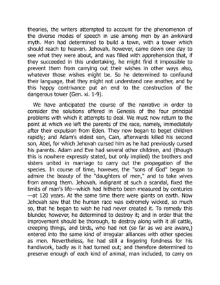 theories, the writers attempted to account for the phenomenon of
the diverse modes of speech in use among men by an awkward
myth. Men had determined to build a town, with a tower which
should reach to heaven. Jehovah, however, came down one day to
see what they were about, and was filled with apprehension that, if
they succeeded in this undertaking, he might find it impossible to
prevent them from carrying out their wishes in other ways also,
whatever those wishes might be. So he determined to confound
their language, that they might not understand one another, and by
this happy contrivance put an end to the construction of the
dangerous tower (Gen. xi. 1-9).
We have anticipated the course of the narrative in order to
consider the solutions offered in Genesis of the four principal
problems with which it attempts to deal. We must now return to the
point at which we left the parents of the race, namely, immediately
after their expulsion from Eden. They now began to beget children
rapidly; and Adam's eldest son, Cain, afterwards killed his second
son, Abel, for which Jehovah cursed him as he had previously cursed
his parents. Adam and Eve had several other children, and (though
this is nowhere expressly stated, but only implied) the brothers and
sisters united in marriage to carry out the propagation of the
species. In course of time, however, the "sons of God" began to
admire the beauty of the "daughters of men," and to take wives
from among them. Jehovah, indignant at such a scandal, fixed the
limits of man's life—which had hitherto been measured by centuries
—at 120 years. At the same time there were giants on earth. Now
Jehovah saw that the human race was extremely wicked, so much
so, that he began to wish he had never created it. To remedy this
blunder, however, he determined to destroy it; and in order that the
improvement should be thorough, to destroy along with it all cattle,
creeping things, and birds, who had not (so far as we are aware,)
entered into the same kind of irregular alliances with other species
as men. Nevertheless, he had still a lingering fondness for his
handiwork, badly as it had turned out; and therefore determined to
preserve enough of each kind of animal, man included, to carry on
 