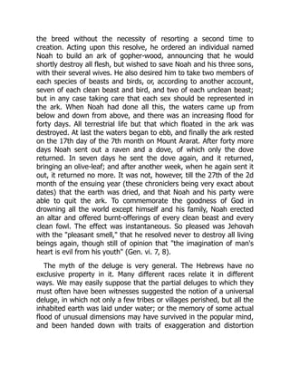 the breed without the necessity of resorting a second time to
creation. Acting upon this resolve, he ordered an individual named
Noah to build an ark of gopher-wood, announcing that he would
shortly destroy all flesh, but wished to save Noah and his three sons,
with their several wives. He also desired him to take two members of
each species of beasts and birds, or, according to another account,
seven of each clean beast and bird, and two of each unclean beast;
but in any case taking care that each sex should be represented in
the ark. When Noah had done all this, the waters came up from
below and down from above, and there was an increasing flood for
forty days. All terrestrial life but that which floated in the ark was
destroyed. At last the waters began to ebb, and finally the ark rested
on the 17th day of the 7th month on Mount Ararat. After forty more
days Noah sent out a raven and a dove, of which only the dove
returned. In seven days he sent the dove again, and it returned,
bringing an olive-leaf; and after another week, when he again sent it
out, it returned no more. It was not, however, till the 27th of the 2d
month of the ensuing year (these chroniclers being very exact about
dates) that the earth was dried, and that Noah and his party were
able to quit the ark. To commemorate the goodness of God in
drowning all the world except himself and his family, Noah erected
an altar and offered burnt-offerings of every clean beast and every
clean fowl. The effect was instantaneous. So pleased was Jehovah
with the "pleasant smell," that he resolved never to destroy all living
beings again, though still of opinion that "the imagination of man's
heart is evil from his youth" (Gen. vi. 7, 8).
The myth of the deluge is very general. The Hebrews have no
exclusive property in it. Many different races relate it in different
ways. We may easily suppose that the partial deluges to which they
must often have been witnesses suggested the notion of a universal
deluge, in which not only a few tribes or villages perished, but all the
inhabited earth was laid under water; or the memory of some actual
flood of unusual dimensions may have survived in the popular mind,
and been handed down with traits of exaggeration and distortion
 
