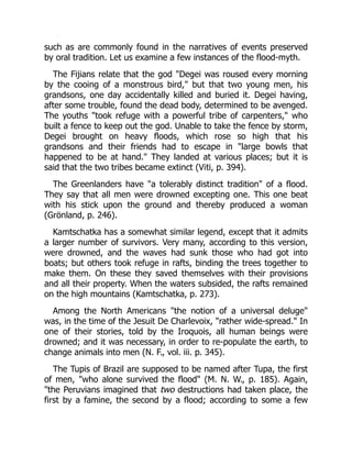 such as are commonly found in the narratives of events preserved
by oral tradition. Let us examine a few instances of the flood-myth.
The Fijians relate that the god "Degei was roused every morning
by the cooing of a monstrous bird," but that two young men, his
grandsons, one day accidentally killed and buried it. Degei having,
after some trouble, found the dead body, determined to be avenged.
The youths "took refuge with a powerful tribe of carpenters," who
built a fence to keep out the god. Unable to take the fence by storm,
Degei brought on heavy floods, which rose so high that his
grandsons and their friends had to escape in "large bowls that
happened to be at hand." They landed at various places; but it is
said that the two tribes became extinct (Viti, p. 394).
The Greenlanders have "a tolerably distinct tradition" of a flood.
They say that all men were drowned excepting one. This one beat
with his stick upon the ground and thereby produced a woman
(Grönland, p. 246).
Kamtschatka has a somewhat similar legend, except that it admits
a larger number of survivors. Very many, according to this version,
were drowned, and the waves had sunk those who had got into
boats; but others took refuge in rafts, binding the trees together to
make them. On these they saved themselves with their provisions
and all their property. When the waters subsided, the rafts remained
on the high mountains (Kamtschatka, p. 273).
Among the North Americans "the notion of a universal deluge"
was, in the time of the Jesuit De Charlevoix, "rather wide-spread." In
one of their stories, told by the Iroquois, all human beings were
drowned; and it was necessary, in order to re-populate the earth, to
change animals into men (N. F., vol. iii. p. 345).
The Tupis of Brazil are supposed to be named after Tupa, the first
of men, "who alone survived the flood" (M. N. W., p. 185). Again,
"the Peruvians imagined that two destructions had taken place, the
first by a famine, the second by a flood; according to some a few
 