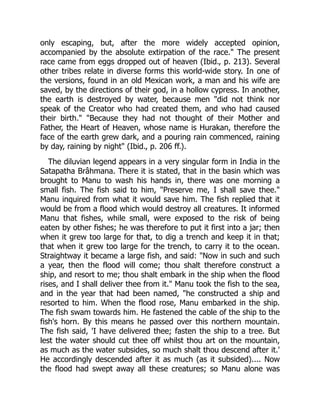 only escaping, but, after the more widely accepted opinion,
accompanied by the absolute extirpation of the race." The present
race came from eggs dropped out of heaven (Ibid., p. 213). Several
other tribes relate in diverse forms this world-wide story. In one of
the versions, found in an old Mexican work, a man and his wife are
saved, by the directions of their god, in a hollow cypress. In another,
the earth is destroyed by water, because men "did not think nor
speak of the Creator who had created them, and who had caused
their birth." "Because they had not thought of their Mother and
Father, the Heart of Heaven, whose name is Hurakan, therefore the
face of the earth grew dark, and a pouring rain commenced, raining
by day, raining by night" (Ibid., p. 206 ff.).
The diluvian legend appears in a very singular form in India in the
Satapatha Brâhmana. There it is stated, that in the basin which was
brought to Manu to wash his hands in, there was one morning a
small fish. The fish said to him, "Preserve me, I shall save thee."
Manu inquired from what it would save him. The fish replied that it
would be from a flood which would destroy all creatures. It informed
Manu that fishes, while small, were exposed to the risk of being
eaten by other fishes; he was therefore to put it first into a jar; then
when it grew too large for that, to dig a trench and keep it in that;
that when it grew too large for the trench, to carry it to the ocean.
Straightway it became a large fish, and said: "Now in such and such
a year, then the flood will come; thou shalt therefore construct a
ship, and resort to me; thou shalt embark in the ship when the flood
rises, and I shall deliver thee from it." Manu took the fish to the sea,
and in the year that had been named, "he constructed a ship and
resorted to him. When the flood rose, Manu embarked in the ship.
The fish swam towards him. He fastened the cable of the ship to the
fish's horn. By this means he passed over this northern mountain.
The fish said, 'I have delivered thee; fasten the ship to a tree. But
lest the water should cut thee off whilst thou art on the mountain,
as much as the water subsides, so much shalt thou descend after it.'
He accordingly descended after it as much (as it subsided).... Now
the flood had swept away all these creatures; so Manu alone was
 