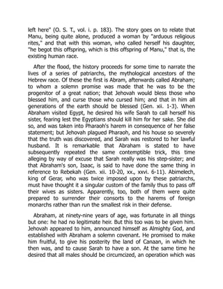 left here" (O. S. T., vol. i. p. 183). The story goes on to relate that
Manu, being quite alone, produced a woman by "arduous religious
rites," and that with this woman, who called herself his daughter,
"he begot this offspring, which is this offspring of Manu," that is, the
existing human race.
After the flood, the history proceeds for some time to narrate the
lives of a series of patriarchs, the mythological ancestors of the
Hebrew race. Of these the first is Abram, afterwards called Abraham;
to whom a solemn promise was made that he was to be the
progenitor of a great nation; that Jehovah would bless those who
blessed him, and curse those who cursed him; and that in him all
generations of the earth should be blessed (Gen. xii. 1-3). When
Abraham visited Egypt, he desired his wife Sarah to call herself his
sister, fearing lest the Egyptians should kill him for her sake. She did
so, and was taken into Pharaoh's harem in consequence of her false
statement; but Jehovah plagued Pharaoh, and his house so severely
that the truth was discovered, and Sarah was restored to her lawful
husband. It is remarkable that Abraham is stated to have
subsequently repeated the same contemptible trick, this time
alleging by way of excuse that Sarah really was his step-sister; and
that Abraham's son, Isaac, is said to have done the same thing in
reference to Rebekah (Gen. xii. 10-20, xx., xxvi. 6-11). Abimelech,
king of Gerar, who was twice imposed upon by these patriarchs,
must have thought it a singular custom of the family thus to pass off
their wives as sisters. Apparently, too, both of them were quite
prepared to surrender their consorts to the harems of foreign
monarchs rather than run the smallest risk in their defense.
Abraham, at ninety-nine years of age, was fortunate in all things
but one: he had no legitimate heir. But this too was to be given him.
Jehovah appeared to him, announced himself as Almighty God, and
established with Abraham a solemn covenant. He promised to make
him fruitful, to give his posterity the land of Canaan, in which he
then was, and to cause Sarah to have a son. At the same time he
desired that all males should be circumcized, an operation which was
 