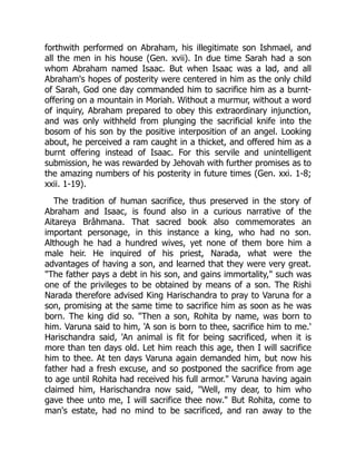 forthwith performed on Abraham, his illegitimate son Ishmael, and
all the men in his house (Gen. xvii). In due time Sarah had a son
whom Abraham named Isaac. But when Isaac was a lad, and all
Abraham's hopes of posterity were centered in him as the only child
of Sarah, God one day commanded him to sacrifice him as a burnt-
offering on a mountain in Moriah. Without a murmur, without a word
of inquiry, Abraham prepared to obey this extraordinary injunction,
and was only withheld from plunging the sacrificial knife into the
bosom of his son by the positive interposition of an angel. Looking
about, he perceived a ram caught in a thicket, and offered him as a
burnt offering instead of Isaac. For this servile and unintelligent
submission, he was rewarded by Jehovah with further promises as to
the amazing numbers of his posterity in future times (Gen. xxi. 1-8;
xxii. 1-19).
The tradition of human sacrifice, thus preserved in the story of
Abraham and Isaac, is found also in a curious narrative of the
Aitareya Brâhmana. That sacred book also commemorates an
important personage, in this instance a king, who had no son.
Although he had a hundred wives, yet none of them bore him a
male heir. He inquired of his priest, Narada, what were the
advantages of having a son, and learned that they were very great.
"The father pays a debt in his son, and gains immortality," such was
one of the privileges to be obtained by means of a son. The Rishi
Narada therefore advised King Harischandra to pray to Varuna for a
son, promising at the same time to sacrifice him as soon as he was
born. The king did so. "Then a son, Rohita by name, was born to
him. Varuna said to him, 'A son is born to thee, sacrifice him to me.'
Harischandra said, 'An animal is fit for being sacrificed, when it is
more than ten days old. Let him reach this age, then I will sacrifice
him to thee. At ten days Varuna again demanded him, but now his
father had a fresh excuse, and so postponed the sacrifice from age
to age until Rohita had received his full armor." Varuna having again
claimed him, Harischandra now said, "Well, my dear, to him who
gave thee unto me, I will sacrifice thee now." But Rohita, come to
man's estate, had no mind to be sacrificed, and ran away to the
 