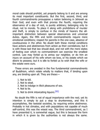 moral code should prohibit, yet properly belong to it and are among
its most important constituents. But the first, second, third, and
fourth commandments presuppose a nation believing in Jehovah as
their God; and even with that proviso the fourth, requiring the
observance of a day of rest, is purely arbitrary; belonging only to
ritual, not to morals. To place it along with prohibitions of murder
and theft, is simply to confuse in the minds of hearers the all-
important distinction between special observances and universal
duties. Again, the fifth and tenth commandments require mere
emotional conditions; respect for parents in the one case, absence of
covetousness in the other. No doubt both these mental conditions
have actions and abstinences from action as their correlatives; but it
is with these last that law should deal, and not with the mere states
of feeling over which no commandment can exercise the smallest
control. Law may forbid us to annoy our neighbor, or do him an
injury on account of his wife whom we love, or his estate which we
desire to possess; but it is idle to forbid us to wish that the wife or
the estate were ours.
These errors are avoided in the five fundamental commandments
of Buddhism, which relate wholly to matters that, if binding upon
any, are binding upon all. They are these:—
1. Not to kill.
2. Not to steal.
3. Not to indulge in illicit pleasures of sex.
4. Not to lie.
5. Not to drink intoxicating liquors.[92]
No doubt the fifth is not of equal importance with the rest; yet its
intention is simply to put a stop to drunkenness, and this it
accomplishes, like teetotal societies, by requiring entire abstinence.
Probably in hot climates, and with populations not capable of much
self-control, this was the wisest way. The third commandment, as I
have presented it, is somewhat vague, but this is because the form
in which it is given by the authorities is not always the same.
 