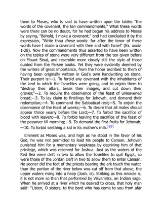 them to Moses, who is said to have written upon the tables "the
words of the covenant, the ten commandments." What these words
were there can be no doubt, for he had begun his address to Moses
by saying, "Behold, I make a covenant;" and had concluded it by the
expression, "Write thou these words: for after the tenor of these
words have I made a covenant with thee and with Israel" (Ex. xxxiv.
1-28). Now the commandments thus asserted to have been written
on the tables of stone were very different from the ten given before
on Mount Sinai, and resemble more closely still the style of those
quoted from the Parsee books. Yet they were evidently deemed by
the writers of great importance, from the honor ascribed to them of
having been originally written in God's own handwriting on stone.
Their purport is:—1. To forbid any covenant with the inhabitants of
the land to which the Israelites were going, and to enjoin them to
"destroy their altars, break their images, and cut down their
groves;"—2. To require the observance of the feast of unleavened
bread;—3. To lay claim to firstlings for Jehovah, and demand their
redemption;—4. To command the Sabbatical rest;—5. To enjoin the
observance of the feast of weeks;—6. To desire that all males should
appear thrice yearly before the Lord;—7. To forbid the sacrifice of
blood with leaven;—8. To forbid leaving the sacrifice of the feast of
the passover till morning;—9. To demand the first-fruits for Jehovah;
—10. To forbid seething a kid in its mother's milk.[93]
Eminent as Moses was, and high as he stood in the favor of his
God, he was not permitted to lead his people to Canaan. Jehovah
punished him for a momentary weakness by depriving him of that
privilege, which was reserved for Joshua. Just as the waters of the
Red Sea were cleft in two to allow the Israelites to quit Egypt, so
were those of the Jordan cleft in two to allow them to enter Canaan.
No sooner did the feet of the priests bearing the ark touch the water,
than the portion of the river below was cut off from that above, the
upper waters rising into a heap (Josh. iii). Striking as this miracle is,
it is not more so than that performed by Visvamitra, an Indian sage.
When he arrived at a river which he desired to cross, that holy man
said: "Listen, O sisters, to the bard who has come to you from afar
 