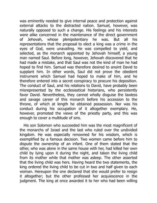 was eminently needed to give internal peace and protection against
external attacks to the distracted nation. Samuel, however, was
naturally opposed to such a change. His feelings and his interests
were alike concerned in the maintenance of the direct government
of Jehovah, whose plenipotentiary he was. But all his
representations that the proposal to elect a king was a crime in the
eyes of God, were unavailing. He was compelled to yield, and
selected, as the monarch appointed by Jehovah himself, a young
man named Saul. Before long, however, Jehovah discovered that he
had made a mistake, and that Saul was not the kind of man he had
hoped to find him. Samuel was therefore desired to anoint David to
supplant him. In other words, Saul did not prove the obedient
instrument which Samuel had hoped to make of him, and he
therefore entered into a secret conspiracy to procure his deposition.
The conduct of Saul, and his relations to David, have probably been
misrepresented by the ecclesiastical historians, who persistently
favor David. Nevertheless, they cannot wholly disguise the lawless
and savage career of this monarch before his accession to the
throne, of which at length he obtained possession. Nor was his
conduct during his occupation of it altogether exemplary. He,
however, promoted the views of the priestly party, and this was
enough to cover a multitude of sins.
His son Solomon who succeeded him was the most magnificent of
the monarchs of Israel and the last who ruled over the undivided
kingdom. He was especially renowned for his wisdom, which is
exemplified by a famous decision. Two women came before him to
dispute the ownership of an infant. One of them stated that the
other, who was alone in the same house with her, had killed her own
child by lying upon it during the night, and taken the living child
from its mother while that mother was asleep. The other asserted
that the living child was hers. Having heard the two statements, the
king ordered the living child to be cut in two and half given to each
woman. Hereupon the one declared that she would prefer to resign
it altogether; but the other professed her acquiescence in the
judgment. The king at once awarded it to her who had been willing
 