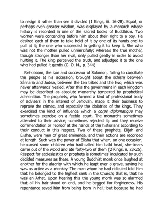 to resign it rather than see it divided (1 Kings, iii. 16-28). Equal, or
perhaps even greater wisdom, was displayed by a monarch whose
history is recorded in one of the sacred books of Buddhism. Two
women were contending before him about their right to a boy. He
desired each of them to take hold of it by one of its hands and to
pull at it; the one who succeeded in getting it to keep it. She who
was not the mother pulled unmercifully; whereas the true mother,
though stronger than her rival, only pulled gently in order to avoid
hurting it. The king perceived the truth, and adjudged it to the one
who had pulled it gently (G. O. M., p. 344).
Rehoboam, the son and successor of Solomon, failing to conciliate
the people at his accession, brought about the schism between
Sâmaria and Judea, between the ten tribes and the two, which was
never afterwards healed. After this the government in each kingdom
may be described as absolute monarchy tempered by prophetical
admonition. The prophets, who formed a kind of professional body
of advisers in the interest of Jehovah, made it their business to
reprove the crimes, and especially the idolatries of the kings. They
exercised the kind of influence which a corps diplomatique may
sometimes exercise on a feeble court. The monarchs sometimes
attended to their advice; sometimes rejected it; and they receive
commendation or reproof at the hands of the historians according to
their conduct in this respect. Two of these prophets, Elijah and
Elisha, were men of great eminence, and their actions are recorded
at length. Such was the power of Elisha that when, on one occasion,
he cursed some children who had called him bald head, she-bears
came out of the wood and ate forty-two of them (2 Kings, ii. 23-25).
Respect for ecclesiastics or prophets is sometimes inculcated by such
decided measures as these. A young Buddhist monk once laughed at
another for the alacrity with which he leapt over a grave, saying he
was as active as a monkey. The man whom he had ridiculed told him
that he belonged to the highest rank in the Church; that is, that he
was an Arhat. Upon hearing this the young monk was so alarmed
that all his hair stood on end, and he begged for forgiveness. His
repentance saved him from being born in hell; but because he had
 