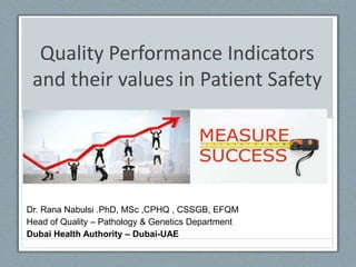 Quality Performance Indicators
and their values in Patient Safety
Dr. Rana Nabulsi .PhD, MSc ,CPHQ , CSSGB, EFQM
Head of Quality – Pathology & Genetics Department
Dubai Health Authority – Dubai-UAE
 