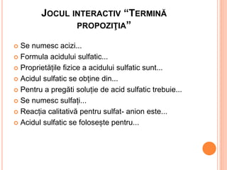 JOCUL INTERACTIV “TERMINĂ 
PROPOZIŢIA” 
 Se numesc acizi... 
 Formula acidului sulfatic... 
 Proprietățile fizice a aci...
