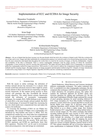 International Journal on Recent and Innovation Trends in Computing and Communication ISSN: 2321-8169
Volume: 5 Issue: 7 734 – 737
_______________________________________________________________________________________________
734
IJRITCC | July 2017, Available @ http://www.ijritcc.org
_______________________________________________________________________________________
Implementation of ECC and ECDSA for Image Security
Dhanashree Toradmalle
Assistant Professor, Department of Information Technology
Shah & Anchor Kutchhi Engineering College, Chembur.
Mumbai, India
dhanashree.kt@gmail.com
Kiran Singh
UG Student, Department of Information Technology
Shah & Anchor Kutchhi Engineering College, Chembur.
Mumbai, India
singhkiran1805@gmail.com
Varsha Sonigara
UG Student, Department of Information Technology
Shah & Anchor Kutchhi Engineering College, Chembur.
Mumbai, India
varshasonigara2017@gmail.com
Omkar Kakade
UG Student, Department of Information Technology
Shah & Anchor Kutchhi Engineering College, Chembur.
Mumbai, India
omkarkakade2017@gmail.com
Krishnachandra Panigrahy
UG Student, Department of Information Technology
Shah & Anchor Kutchhi Engineering College, Chembur.
Mumbai, India
krishnachandrapanigrahy2017@gmail.com
Abstract— the use of digital data has been increase over the past decade which has led to the evolution of digital world. With this evolution the
use of data such as text, images and other multimedia for communication purpose over network needs to be secured during transmission. Images
been the most extensively used digital data throughout the world, there is a need for the security of images, so that the confidentiality, integrity
and availability of the data is maintained. There is various cryptography techniques used for image security of which the asymmetric
cryptography is most extensively used for securing data transmission. This paper discusses about Elliptic Curve Cryptography an asymmetric
public key cryptography method for image transmission. With security it is also crucial to address the computational aspects of the cryptography
methods used for securing images. The paper proposes an Image encryption and decryption method using ECC. Integrity of image transmission
is achieved by using Elliptic Curve Digital Signature Algorithm (ECDSA) and also considering computational aspects at each stage.
Keywords-component; Asymmetric Key Cryptography, Elliptic Curve Cryptography, ECDSA, Image Security
__________________________________________________*****_________________________________________________
I. INTRODUCTION
With the ascent in online exchange, the utilization of
wireless network devices has increased. It is a decent stride
towards world been advanced, however there might be certain
security threats to these network devices requesting a stringent
security framework. In this manner giving security to these
systems will guarantee that they accomplish the desired
security objectives. The widely known security frameworks
include the utilization of asymmetric cryptographic
techniques, for example, RSA, Diffie-Hellman to give security
of which RSA is the most broadly utilized method. But RSA
has a disadvantage of increased bit length thus increasing the
key size which needs more computational time and makes the
system a bit inefficient.
To overcome this drawback of RSA we use Elliptic key
cryptography. The concept of Elliptic curve cryptography was
introduced by Neal Koblitz and Victor S. Miller. ECC has
comparatively smaller key size which takes less computational
time. It is also preferred because of its non-traceable trapdoor
function. Elliptic Curve algorithms for signature and key
exchange require shorter keys for security. With such keys,
ECDSA signatures and ECDH are significantly faster than
RSA signatures. Therefore ECC can be used in environment
where processing power, time and storage are constrained.
II. REVIEW OF LITERATURE
Darrel Hankerson, Alfred Menezes and Vanstone introduced
different cryptography techniques. The author explained why
ECC is considered over other cryptography techniques. He also
compared other techniques with ECC and concluded ECC to be
a better alternative for encryption process. The author also
explains the traditional approach for ECDSA which uses
inversion operation for signing and verification [2]. On the
other hand Laiphrakpam Dolendro Singh explained the concept
of pixel grouping operation for pixel encoding followed by
ECC image encryption [3]. Noor Dhia Kadhm Al-Shakarchy
proposes a system which uses a textual algorithm to encode and
decode digital color images [4]. It discusses about various
ciphering algorithms which includes Hill Cipher, Arnold Cat
Map System so as to obtain a cipher image. Ravi Kishore
Kodali proposes ECC using Koblitz encoding method which is
used to encode images [5]. The author concludes that koblitz
encoding method provides more security to ECC rather than
other ciphering techniques. Nikita Gupta proposes a system
which includes the encoding of a single pixel individually
which a static mapping needs table for mapping the pixels,
which is very time consuming [6]. Tao Long describes two
improved versions of digital signature schemes based on ECC
[7]. This scheme eliminates the use of inversion operation by
some modifications in traditional ECDSA. The author in [8]
 