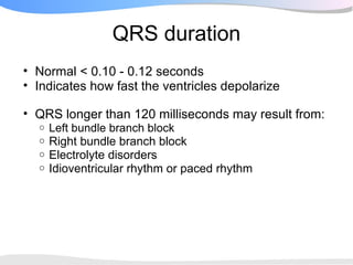 QRS duration
• Normal < 0.10 - 0.12 seconds
• Indicates how fast the ventricles depolarize

• QRS longer than 120 milliseconds may result from:
  o   Left bundle branch block
  o   Right bundle branch block
  o   Electrolyte disorders
  o   Idioventricular rhythm or paced rhythm
 