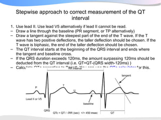Stepwise approach to correct measurement of the QT
                         interval
1. Use lead II. Use lead V5 alternatively if lead II cannot be read.
– Draw a line through the baseline (PR segment, or TP alternatively)
– Draw a tangent against the steepest part of the end of the T wave. If the T
   wave has two positive deflections, the taller deflection should be chosen. If the
   T wave is biphasic, the end of the taller deflection should be chosen.
– The QT interval starts at the beginning of the QRS interval and ends where
   the tangent and baseline cross.
– If the QRS duration exceeds 120ms, the amount surpassing 120ms should be
   deducted from the QT interval (i.e. QT=QT-(QRS width-120ms) )
– Calculate QTc according to Bazett. You can use the QTc calculator for this.
 