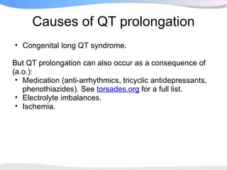 Causes of QT prolongation
• Congenital long QT syndrome.

But QT prolongation can also occur as a consequence of
(a.o.):
 • Medication (anti-arrhythmics, tricyclic antidepressants,
   phenothiazides). See torsades.org for a full list.
 • Electrolyte imbalances.
 • Ischemia.
 
